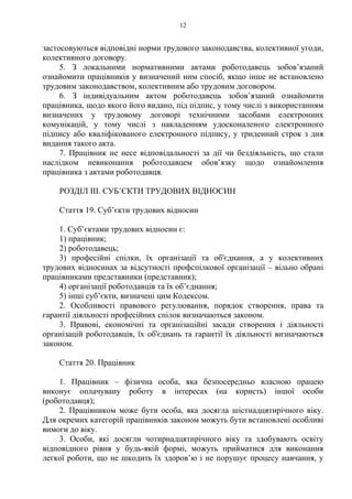 12
застосовуються відповідні норми трудового законодавства, колективної угоди,
колективного договору.
5. З локальними нормативними актами роботодавець зобов’язаний
ознайомити працівників у визначений ним спосіб, якщо інше не встановлено
трудовим законодавством, колективним або трудовим договором.
6. З індивідуальним актом роботодавець зобов’язаний ознайомити
працівника, щодо якого його видано, під підпис, у тому числі з використанням
визначених у трудовому договорі технічними засобами електронних
комунікацій, у тому числі з накладенням удосконаленого електронного
підпису або кваліфікованого електронного підпису, у триденний строк з дня
видання такого акта.
7. Працівник не несе відповідальності за дії чи бездіяльність, що стали
наслідком невиконання роботодавцем обов’язку щодо ознайомлення
працівника з актами роботодавця.
РОЗДІЛ ІІІ. СУБʼЄКТИ ТРУДОВИХ ВІДНОСИН
Стаття 19. Суб’єкти трудових відносин
1. Суб’єктами трудових відносин є:
1) працівник;
2) роботодавець;
3) професійні спілки, їх організації та об'єднання, а у колективних
трудових відносинах за відсутності профспілкової організації – вільно обрані
працівниками представники (представник);
4) організації роботодавців та їх об’єднання;
5) інші суб’єкти, визначені цим Кодексом.
2. Особливості правового регулювання, порядок створення, права та
гарантії діяльності професійних спілок визначаються законом.
3. Правові, економічні та організаційні засади створення і діяльності
організацій роботодавців, їх об'єднань та гарантії їх діяльності визначаються
законом.
Стаття 20. Працівник
1. Працівник – фізична особа, яка безпосередньо власною працею
виконує оплачувану роботу в інтересах (на користь) іншої особи
(роботодавця);
2. Працівником може бути особа, яка досягла шістнадцятирічного віку.
Для окремих категорій працівників законом можуть бути встановлені особливі
вимоги до віку.
3. Особи, які досягли чотирнадцятирічного віку та здобувають освіту
відповідного рівня у будь-якій формі, можуть прийматися для виконання
легкої роботи, що не шкодить їх здоров’ю і не порушує процесу навчання, у
 