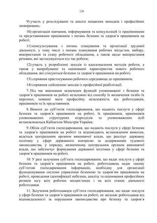 120
9) участь у розслідуванні та аналізі нещасних випадків і професійних
захворювань;
10) організація навчання, інформування та консультацій із працівниками
та представниками працівників з питань безпеки та здоров’я працівників на
роботі;
11) консультування з питань планування та організації трудової
діяльності, у тому числі з питань планування робочих місць/зон, вибору,
використання та стану робочого обладнання, а також щодо використання
речовин, які застосовуються під час роботи;
12) участь у розробленні заходів із вдосконалення методів роботи, а
також у випробуванні та оцінюванні характеристик нового робочого
обладнання, які стосуються безпеки та здоров’я працівників на роботі;
13) сприяння пристосуванню робочого середовища до працівників;
14) сприяння здійсненню заходів із професійної реабілітації.
7. Під час виконання зазначених функцій уповноважені з безпеки та
здоров’я працівників на роботі незалежно від способу їх визначення та/або їх
персонал, повинні мати професійну незалежність від роботодавців,
працівників та їх представників.
8. Вимоги до суб’єктів господарювання, що надають послуги у сфері
безпеки та здоров’я працівників на роботі, їх працівників, працівників
уповноважених структурних підрозділів та уповноважених осіб
встановлюються Кабінетом Міністрів України.
9. Облік суб’єктів господарювання, що надають послуги у сфері безпеки
та здоров’я працівників на роботі та відповідають встановленим вимогам,
ведеться центральним органом виконавчої влади, що реалізує державну
політику у сфері державного контролю за додержанням тудового
законодавства, у порядку, визначеному центральним органом виконавчої
влади, що забезпечує формування державної політики у сфері безпеки та
здоров’я працівників на роботі.
10. У разі залучення суб’єкта господарювання, що надає послуги у сфері
безпеки та здоров’я працівників на роботі, роботодавець надає такому
суб’єктові господарювання інформацію, необхідну для організації
функціонування системи управління безпекою та здоров’ям працівників на
роботі, проведення ідентифікації небезпек, аналізу та оцінювання професійних
ризиків на/у всіх робочих місцях/зонах і на всіх етапах діяльності
роботодавця.
11. Залучення роботодавцем суб’єкта господарювання, що надає послуги
у сфері безпеки та здоров’я працівників на роботі, не звільняє роботодавця від
відповідальності за порушення законодавства про безпеку та здоров’я
 
