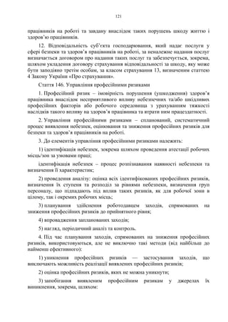 121
працівників на роботі та завдану внаслідок таких порушень шкоду життю і
здоров’ю працівників.
12. Відповідальність суб’єкта господарювання, який надає послуги у
сфері безпеки та здоров’я працівників на роботі, за неналежне надання послуг
визначається договором про надання таких послуг та забезпечується, зокрема,
шляхом укладення договору страхування відповідальності за шкоду, яку може
бути заподіяно третім особам, за класом страхування 13, визначеним статтею
4 Закону України «Про страхування».
Стаття 146. Управління професійними ризиками
1. Професійний ризик – імовірність порушення (ушкодження) здоров’я
працівника внаслідок несприятливого впливу небезпечних та/або шкідливих
професійних факторів або робочого середовища з урахуванням тяжкості
наслідків такого впливу на здоров’я працівника та втрати ним працездатності.
2. Управління професійними ризиками – спланований, систематичний
процес виявлення небезпек, оцінювання та зниження професійних ризиків для
безпеки та здоров’я працівників на роботі.
3. До елементів управління професійними ризиками належить:
1) ідентифікація небезпек, зокрема шляхом проведення атестації робочих
місць/зон за умовами праці;
ідентифікація небезпек – процес розпізнавання наявності небезпеки та
визначення її характеристик;
2) проведення аналізу: оцінка всіх ідентифікованих професійних ризиків,
визначення їх ступеня та розподіл за рівнями небезпеки, визначення груп
персоналу, що підпадають під вплив таких ризиків, як для робочої зони в
цілому, так і окремих робочих місць;
3) планування здійснення роботодавцем заходів, спрямованих на
зниження професійних ризиків до прийнятного рівня;
4) впровадження запланованих заходів;
5) нагляд, періодичний аналіз та контроль.
4. Під час планування заходів, спрямованих на зниження професійних
ризиків, використовуються, але не виключно такі методи (від найбільш до
найменш ефективного):
1) уникнення професійних ризиків — застосування заходів, що
виключають можливість реалізації виявлених професійних ризиків;
2) оцінка професійних ризиків, яких не можна уникнути;
3) запобігання виявленим професійним ризикам у джерелах їх
виникнення, зокрема, шляхом:
 