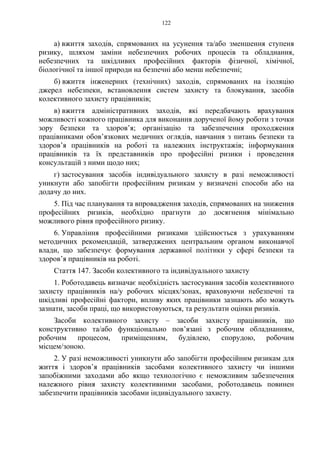 122
а) вжиття заходів, спрямованих на усунення та/або зменшення ступеня
ризику, шляхом заміни небезпечних робочих процесів та обладнання,
небезпечних та шкідливих професійних факторів фізичної, хімічної,
біологічної та іншої природи на безпечні або менш небезпечні;
б) вжиття інженерних (технічних) заходів, спрямованих на ізоляцію
джерел небезпеки, встановлення систем захисту та блокування, засобів
колективного захисту працівників;
в) вжиття адміністративних заходів, які передбачають врахування
можливості кожного працівника для виконання дорученої йому роботи з точки
зору безпеки та здоров’я; організацію та забезпечення проходження
працівниками обов’язкових медичних оглядів, навчання з питань безпеки та
здоров’я працівників на роботі та належних інструктажів; інформування
працівників та їх представників про професійні ризики і проведення
консультацій з ними щодо них;
г) застосування засобів індивідуального захисту в разі неможливості
уникнути або запобігти професійним ризикам у визначені способи або на
додачу до них.
5. Під час планування та впровадження заходів, спрямованих на зниження
професійних ризиків, необхідно прагнути до досягнення мінімально
можливого рівня професійного ризику.
6. Управління професійними ризиками здійснюється з урахуванням
методичних рекомендацій, затверджених центральним органом виконавчої
влади, що забезпечує формування державної політики у сфері безпеки та
здоров’я працівників на роботі.
Стаття 147. Засоби колективного та індивідуального захисту
1. Роботодавець визначає необхідність застосування засобів колективного
захисту працівників на/у робочих місцях/зонах, враховуючи небезпечні та
шкідливі професійні фактори, впливу яких працівники зазнають або можуть
зазнати, засоби праці, що використовуються, та результати оцінки ризиків.
Засоби колективного захисту – засоби захисту працівників, що
конструктивно та/або функцiонально пов’язані з робочим обладнанням,
робочим процесом, приміщенням, будівлею, спорудою, робочим
мiсцем/зоною.
2. У разі неможливості уникнути або запобігти професійним ризикам для
життя і здоров’я працівників засобами колективного захисту чи іншими
запобіжними заходами або якщо технологічно є неможливим забезпечення
належного рівня захисту колективними засобами, роботодавець повинен
забезпечити працівників засобами індивідуального захисту.
 