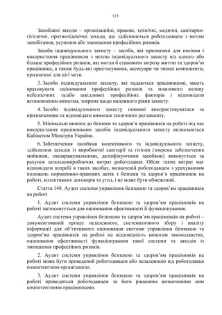 123
Запобіжні заходи – організаційні, правові, технічні, медичні, санітарно-
гігієнічні, протиепідемічні заходи, що здійснюються роботодавцем з метою
запобігання, усунення або зменшення професійних ризиків.
Засоби індивідуального захисту – засоби, які призначені для носіння і
використання працівником з метою індивідуального захисту від одного або
більше професійних ризиків, які могли б становити загрозу життю та здоров’ю
працівника, а також будь-які пристосування, аксесуари чи змінні компоненти,
призначені для цієї мети.
3. Засоби індивідуального захисту, які надаються працівникові, мають
враховувати оцінювання професійних ризиків та можливого впливу
небезпечних та/або шкідливих професійних факторів і відповідати
встановленим вимогам, зокрема щодо належного рівня захисту.
4. Засоби індивідуального захисту повинні використовуватися за
призначенням та відповідати вимогам технічного регламенту.
5. Мінімальні вимоги до безпеки та здоров’я працівників на роботі під час
використання працівниками засобів індивідуального захисту визначаються
Кабінетом Міністрів України.
6. Забезпечення засобами колективного та індивідуального захисту,
здійснення заходів із виробничої санітарії та гігієни (зокрема забезпечення
мийними, знезаражувальними, дезінфікуючими засобами) виконується за
рахунок загальновиробничих витрат роботодавця. Обсяг таких витрат має
відповідати потребі в таких засобах, визначеній роботодавцем з урахуванням
положень нормативно-правових актів з безпеки та здоров’я працівників на
роботі, колективних договорів та угод, і не може бути обмежений.
Стаття 148. Аудит системи управління безпекою та здоров’ям працівників
на роботі
1. Аудит системи управління безпекою та здоров’ям працівників на
роботі застосовується для оцінювання ефективності її функціонування.
Аудит системи управління безпекою та здоров’ям працівників на роботі –
документований процес незалежного, систематичного збору і аналізу
інформації для об’єктивного оцінювання системи управління безпекою та
здоров’ям працівників на роботі на відповідність вимогам законодавства,
оцінювання ефективності функціонування такої системи та заходів із
зменшення професійних ризиків.
2. Аудит системи управління безпекою та здоров’ям працівників на
роботі може бути проведений роботодавцем або незалежною від роботодавця
компетентною організацією.
3. Аудит системи управління безпекою та здоров’ям працівників на
роботі проводиться роботодавцем за його рішенням визначеними ним
компетентними працівниками.
 