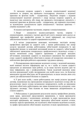 125
3) закладом охорони здоров’я з надання спеціалізованої медичної
допомоги та лікарем, що провадить господарську діяльність з медичної
практики як фізична особа – підприємець. Лікуючим лікарем з надання
спеціалізованої медичної допомоги є лікар закладу охорони здоров’я, де
надається така допомога, або лікар, що провадить господарську діяльність з
медичної практики як фізична особа – підприємець, які отримали підготовку
за відповідною спеціальністю (крім спеціальності “загальна практика —
сімейна медицина”); або
4) медико-санітарними частинами, зокрема і спеціалізованими.
3. Лікарі – спеціалісти медико-санітарних частин, зокрема і
спеціалізованих, зазначені у частині другій цієї статті, повинні мати доступ до
інформації про професійні ризики та іншої інформації, що стосується
забезпечення безпеки та здоров’я працівників на роботі.
4. З метою упередження можливих негативних наслідків впливу
професійних факторів на здоров’я осіб, з якими роботодавець має намір
укласти трудовий договір, роботодавець зобов’язаний попередити їх про
професійні ризики та можливий негативний вплив на здоров’я, зобов’язаний
забезпечити проведення попереднього профілактичного медичного огляду з
метою визначення стану здоров’я працівника і реєстрації вихідних
об’єктивних показників здоров’я та можливості виконання без погіршення
стану здоров’я професійних обов’язків в умовах дії конкретних шкідливих та
небезпечних факторів робочого середовища і трудового процесу.
5. Підтвердженням проходження медичного огляду є медичний висновок,
який повинен містити інформацію про те, чи є особа за станом здоров’я
придатною до виконання такої роботи, та не може містити медичні дані чи
іншу інформацію, яка є конфіденційною. Також медичний висновок може
містити рекомендації та/або застереження для особи щодо того, чи безпечно
виконувати трудові обов’язки, які їй пропонуються, та щодо заходів, яких слід
ужити для забезпечення її безпеки та здоров’я.
6. У разі коли особа, з якою роботодавець має намір укласти трудовий
договір, відмовилася від проходження попереднього медичного огляду або за
результатами такого огляду встановлено непридатність особи до виконання
трудових обов’язків, роботодавець має право відмовитися від укладення з нею
трудового договору. Така відмова не може вважатися дискримінацією за
станом здоров’я.
7. Роботодавець із урахуванням результатів аналізу професійних ризиків,
умов праці, пропозиції представників працівників, а також враховуючи
положення трудових і колективних договорів та норм законодавства щодо
категорій працівників, які повинні проходити обов’язкові медичні огляди,
визначає перелік працівників, які підлягають обов’язковим медичним оглядам,
та графік проходження обов’язкових медичних оглядів працівниками, з яким
 