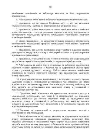 126
ознайомлює працівників та забезпечує контроль за його дотриманням
працівниками.
8. Роботодавець зобов’язаний забезпечити проведення медичних оглядів:
1) працівників, які не досягли 21-річного віку, — під час укладання
трудового договору і щороку до досягнення ними 21-річного віку;
2) працівників, робочі місця/зони та умови праці яких містять шкідливі
професійні фактори, — під час укладання трудового договору і періодично за
затвердженим роботодавцем графіком проходження обов’язкових медичних
оглядів працівників;
3) нічних працівників — до укладення трудового договору і періодично за
затвердженим роботодавцем графіком проходження обов’язкових медичних
оглядів працівників;
4) працівників, які відчули погіршення стану здоров’я внаслідок впливу
умов праці та звернулися у зв’язку з цим до роботодавця, — у разі звернення
працівника до роботодавця;
5) працівників, стан здоров’я яких створює небезпеку або завдає шкоди їх
здоров’ю чи здоров’ю інших працівників, — за рішенням роботодавця.
9. Роботодавець за власні кошти організовує та забезпечує проходження
медичних оглядів працівників у робочий час із збереженням оплати праці
згідно з умовами трудового договору. Роботодавець повинен ознайомити
працівника із змістом медичного висновку про проходження медичного
огляду під підпис.
10. У разі непроходження працівником із незалежних від нього причин
медичного огляду в установлений роботодавцем час працівник має право
відмовитися від виконання трудових обов’язків через можливу небезпеку для
його здоров’я до проходження ним медичного огляду в узгоджений із
роботодавцем робочий час.
11. Працівник, який відмовився від проходження медичного огляду в
установлений роботодавцем час, може бути відсторонений від виконання
трудових обов’язків без виплати заробітної плати до проходження ним
медичного огляду в узгоджений із роботодавцем час, який не повинен
виходити за межі робочого часу, визначеного в установленому порядку для
відстороненого працівника.
12. Висновки та рекомендації за результатами медичних оглядів є
обов’язковими для роботодавця.
13. Якщо відповідно до медичного висновку за результатами медичного
огляду продовження виконання працівником роботи, визначеної його
трудовим договором, є неможливим через загрозу подальшого погіршення
здоров’я внаслідок впливу умов праці, роботодавець надає працівникові іншу
оплачувану роботу на період та з оплатою праці, визначеними трудовим та/або
 