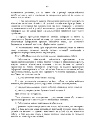 127
колективним договором, але не нижче ніж у розмірі середньомісячної
заробітної плати такого працівника за попередньою роботою на період не
менше ніж два місяці.
14. У разі неможливості надання працівникові іншої оплачуваної роботи
відповідно до частини 13 цієї статті трудовий договір може бути розірвано з
ініціативи роботодавця без повідомлення про його розірвання з виплатою
грошовою компенсації в розмірі, визначеному трудовим та/або колективним
договором, але не менше трьох середньомісячних заробітних плат такого
працівника.
15. Порядок проведення медичних оглядів, контролю за якістю їх
проведення та форма медичної висновку про проходження медичного огляду
визначається центральним органом виконавчої влади, що забезпечує
формування державної політики у сфері охорони здоров’я.
16. Законодавством може бути передбачено додаткові умови та вимоги
щодо проведення медичних оглядів окремих категорій працівників з
урахуванням професійних ризиків та умов праці.
Стаття 150. Підготовка з безпеки та здоров’я працівників на роботі
1. Роботодавець зобов’язаний забезпечити проходження всіма
працівниками підготовки з питань безпеки та здоров’я працівників на роботі,
зокрема шляхом відповідного навчання з питань безпеки та здоров’я
працівників на роботі, проведення інструктажів та надання працівникам
інформації, що стосується їх робочих місць/зон, безпечного виконання роботи,
професійних ризиків, під які вони підпадають чи можуть підпадати, а також
запобіжних та захисних заходів:
1) під час прийняття працівника на роботу;
2) у разі переведення працівника на іншу роботу чи зміни робочого
завдання, що призводить до змін у будь-яких основних засобах роботи;
3) у випадку впровадження нового робочого обладнання чи його заміни;
4) у випадку впровадження будь-якої нової технології.
Цей перелік не є вичерпним.
Така підготовка має адаптуватися з урахуванням нових або змінених
професійних ризиків та за необхідності проводитися повторно.
2. Роботодавець зобов’язаний повинен забезпечити:
1) фактичне отримання працівниками іншого роботодавця, які виконують
роботу в його робочих зонах, відповідних інструкцій стосовно професійних
ризиків для безпеки та здоров’я працівників на роботі під час виконання
роботи в його робочих зонах, а також стосовно запобіжних та захисних
заходів, які мають бути застосовані;
 