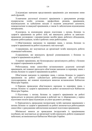 128
2) відповідне навчання представників працівників для виконання ними
своїх функцій;
3) навчання достатньої кількості працівників з урахуванням розміру
підприємства та/або установи, професійних ризиків, працівників,
відповідальних за здійснення заходів із надання домедичної допомоги,
пожежогасіння та евакуації працівників, а також їх забезпечення відповідними
матеріалами;
4) контроль за відповідним рівнем підготовки з питань безпеки та
здоров’я працівників на роботі осіб, які виконують роботи за цивільно-
правовими договорами з використанням засобів праці, робочого обладнання,
наданих роботодавцем, та/або в робочих зонах роботодавця.
3. Обов’язковому навчанню та перевірці знань з питань безпеки та
здоров’я працівників на роботі підлягають такі категорії:
1) працівники, які залучаються до організації та/або виконують роботи
підвищеної небезпеки;
2) працівники, які виконують функції уповноважених з безпеки та
здоров’я працівників на роботі;
3) керівні працівники, які безпосередньо організовують роботу з безпеки
та здоров’я працівників на роботі.
Роботодавець може самостійно встановлювати додаткові категорії
працівників, які повинні проходити обов’язкове навчання та перевірку знань з
питань безпеки та здоров’я працівників на роботі.
Обов’язкове навчання та перевірка знань з питань безпеки та здоров’я
працівників на роботі здійснюється роботодавцями або суб’єктами
господарювання, які повинні відповідати вимогам встановленим Кабінетом
Міністрів України.
4. Порядок проведення обов’язкового навчання та перевірки знань з
питань безпеки та здоров’я працівників на роботі встановлюється Кабінетом
Міністрів України.
5. Підготовка з питань безпеки та здоров’я працівників на роботі
проводиться за рахунок роботодавця в робочий час із збереженням у період
підготовки оплати праці відповідно до умов трудового договору.
6. Періодичність проведення інструктажів та/або навчання працівників з
питань безпеки та здоров’я працівників на роботі визначається роботодавцем
самостійно з урахуванням забезпечення належної підготовки працівників.
Мінімальні вимоги до проведення інструктажів із працівниками
(особами), які залучаються до організації та/або виконують роботи підвищеної
небезпеки, встановлюються Кабінетом Міністрів України.
 