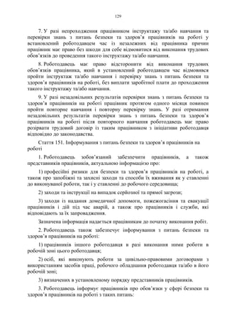 129
7. У разі непроходження працівником інструктажу та/або навчання та
перевірки знань з питань безпеки та здоров’я працівників на роботі у
встановлений роботодавцем час із незалежних від працівника причин
працівник має право без шкоди для себе відмовитися від виконання трудових
обов’язків до проведення такого інструктажу та/або навчання.
8. Роботодавець має право відсторонити від виконання трудових
обов’язків працівника, який в установлений роботодавцем час відмовився
пройти інструктаж та/або навчання і перевірку знань з питань безпеки та
здоров’я працівників на роботі, без виплати заробітної плати до проходження
такого інструктажу та/або навчання.
9. У разі незадовільних результатів перевірки знань з питань безпеки та
здоров’я працівників на роботі працівник протягом одного місяця повинен
пройти повторне навчання і повторну перевірку знань. У разі отримання
незадовільних результатів перевірки знань з питань безпеки та здоров’я
працівників на роботі після повторного навчання роботодавець має право
розірвати трудовий договір із таким працівником з ініціативи роботодавця
відповідно до законодавства.
Стаття 151. Інформування з питань безпеки та здоров’я працівників на
роботі
1. Роботодавець зобов’язаний забезпечити працівників, а також
представників працівників, актуальною інформацією про:
1) професійні ризики для безпеки та здоров’я працівників на роботі, а
також про запобіжні та захисні заходи та способи їх вживання як у ставленні
до виконуваної роботи, так і у ставленні до робочого середовища;
2) заходи та інструкції на випадок серйозної та прямої загрози;
3) заходи із надання домедичної допомоги, пожежогасіння та евакуації
працівників і дій під час аварій, а також про працівників і служби, які
відповідають за їх запровадження.
Зазначена інформація надається працівникам до початку виконання робіт.
2. Роботодавець також забезпечує інформування з питань безпеки та
здоров’я працівників на роботі:
1) працівників іншого роботодавця в разі виконання ними роботи в
робочій зоні цього роботодавця;
2) осіб, які виконують роботи за цивільно-правовими договорами з
використанням засобів праці, робочого обладнання роботодавця та/або в його
робочій зоні;
3) визначених в установленому порядку представників працівників.
3. Роботодавець інформує працівників про обов’язки у сфері безпеки та
здоров’я працівників на роботі з таких питань:
 