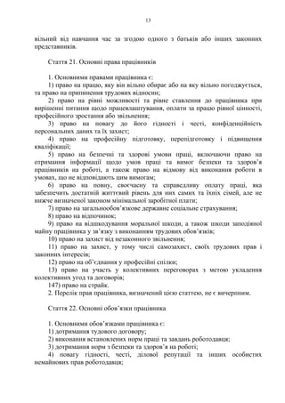 13
вільний від навчання час за згодою одного з батьків або інших законних
представників.
Стаття 21. Основні права працівників
1. Основними правами працівника є:
1) право на працю, яку він вільно обирає або на яку вільно погоджується,
та право на припинення трудових відносин;
2) право на рівні можливості та рівне ставлення до працівника при
вирішенні питання щодо працевлаштування, оплати за працю рівної цінності,
професійного зростання або звільнення;
3) право на повагу до його гідності і честі, конфіденційність
персональних даних та їх захист;
4) право на професійну підготовку, перепідготовку і підвищення
кваліфікації;
5) право на безпечні та здорові умови праці, включаючи право на
отримання інформації щодо умов праці та вимог безпеки та здоров’я
працівників на роботі, а також право на відмову від виконання роботи в
умовах, що не відповідають цим вимогам;
6) право на повну, своєчасну та справедливу оплату праці, яка
забезпечить достатній життєвий рівень для них самих та їхніх сімей, але не
нижче визначеної законом мінімальної заробітної плати;
7) право на загальнообов’язкове державне соціальне страхування;
8) право на відпочинок;
9) право на відшкодування моральної шкоди, а також шкоди заподіяної
майну працівника у зв’язку з виконанням трудових обов’язків;
10) право на захист від незаконного звільнення;
11) право на захист, у тому числі самозахист, своїх трудових прав і
законних інтересів;
12) право на об’єднання у професійні спілки;
13) право на участь у колективних переговорах з метою укладення
колективних угод та договорів;
147) право на страйк.
2. Перелік прав працівника, визначений цією статтею, не є вичерпним.
Стаття 22. Основні обов’язки працівника
1. Основними обов’язками працівника є:
1) дотримання тудового договору;
2) виконання встановлених норм праці та завдань роботодавця;
3) дотримання норм з безпеки та здоров’я на роботі;
4) повагу гідності, честі, ділової репутації та інших особистих
немайнових прав роботодавця;
 