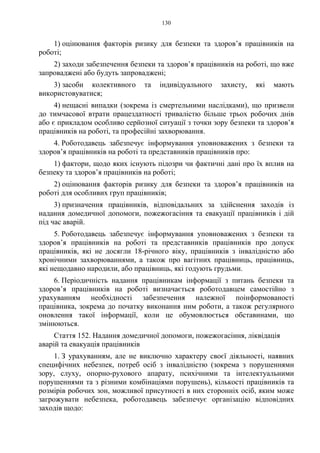 130
1) оцінювання факторів ризику для безпеки та здоров’я працівників на
роботі;
2) заходи забезпечення безпеки та здоров’я працівників на роботі, що вже
запроваджені або будуть запроваджені;
3) засоби колективного та індивідуального захисту, які мають
використовуватися;
4) нещасні випадки (зокрема із смертельними наслідками), що призвели
до тимчасової втрати працездатності тривалістю більше трьох робочих днів
або є прикладом особливо серйозної ситуації з точки зору безпеки та здоров’я
працівників на роботі, та професійні захворювання.
4. Роботодавець забезпечує інформування уповноважених з безпеки та
здоров’я працівників на роботі та представників працівників про:
1) фактори, щодо яких існують підозри чи фактичні дані про їх вплив на
безпеку та здоров’я працівників на роботі;
2) оцінювання факторів ризику для безпеки та здоров’я працівників на
роботі для особливих груп працівників;
3) призначення працівників, відповідальних за здійснення заходів із
надання домедичної допомоги, пожежогасіння та евакуації працівників і дій
під час аварій.
5. Роботодавець забезпечує інформування уповноважених з безпеки та
здоров’я працівників на роботі та представників працівників про допуск
працівників, які не досягли 18-річного віку, працівників з інвалідністю або
хронічними захворюваннями, а також про вагітних працівниць, працівниць,
які нещодавно народили, або працівниць, які годують грудьми.
6. Періодичність надання працівникам інформації з питань безпеки та
здоров’я працівників на роботі визначається роботодавцем самостійно з
урахуванням необхідності забезпечення належної поінформованості
працівника, зокрема до початку виконання ним роботи, а також регулярного
оновлення такої інформації, коли це обумовлюється обставинами, що
змінюються.
Стаття 152. Надання домедичної допомоги, пожежогасіння, ліквідація
аварій та евакуація працівників
1. З урахуванням, але не виключно характеру своєї діяльності, наявних
специфічних небезпек, потреб осіб з інвалідністю (зокрема з порушеннями
зору, слуху, опорно-рухового апарату, психічними та інтелектуальними
порушеннями та з різними комбінаціями порушень), кількості працівників та
розмірів робочих зон, можливої присутності в них сторонніх осіб, яким може
загрожувати небезпека, роботодавець забезпечує організацію відповідних
заходів щодо:
 