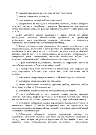 131
1) евакуації працівників та осіб, яким загрожує небезпека;
2) надання домедичної допомоги;
3) пожежогасіння та ліквідації наслідків аварій;
4) інформування та взаємодії із зовнішніми службами, зокрема екстреної
медичної допомоги, аварійно-рятувальними формуваннями центрального
органу виконавчої влади, що реалізує державну політику у сфері цивільного
захисту.
2. Для здійснення заходів, зазначених у частині першій цієї статті,
роботодавець призначає відповідальних працівників та організовує
проходження ними відповідного навчання, підготовки та підвищення
кваліфікації в установленому законодавством порядку.
3. Кількість відповідальних працівників, обладнання, передбаченого для
виконання завдань, визначених у частині першій цієї статті (зокрема евакуації
працівників та осіб, яким загрожує небезпека, пожежогасіння та ліквідації
наслідків аварій), що є в їх розпорядженні, визначаються роботодавцем з
урахуванням вимог законодавства, масштабів відповідних робочих зон,
підприємства (виробництва) та/або наявних специфічних небезпек.
4. У разі виникнення надзвичайних ситуацій, які загрожують життю та
здоров’ю працівників, роботодавець зобов’язаний:
1) у найкоротший строк поінформувати працівників, яким загрожує або
може загрожувати небезпека, про заходи, яких необхідно вжити для їх
захисту;
2) забезпечити евакуацію працівників та осіб, яким загрожує небезпека;
3) забезпечити надання домедичної допомоги;
4) надати працівникам можливість зупинити роботу, залишити робоче
місце/зону і перейти до безпечного місця;
5) забезпечити пожежогасіння та ліквідацію наслідків аварій;
6) у разі необхідності залучити зовнішні служби, зокрема екстреної
медичної допомоги, аварійно-рятувальні формування центрального органу
виконавчої влади, що реалізує державну політику у сфері цивільного захисту;
7) забезпечити здійснення заходів, передбачених планами реагування на
надзвичайні ситуації об’єкта чи інструкціями щодо дій персоналу в разі
загрози або виникнення надзвичайних ситуацій, чи планами локалізації аварій
та ліквідації наслідків аварій.
5. Роботодавцю заборонено надавати працівникам вказівки про
відновлення виконання трудових обов’язків під час існування небезпеки, у
зв’язку з якою можуть постраждати працівники або інші особи, за винятком
належним чином обґрунтованих ситуацій, пов’язаних із запобіганням
 