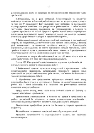 132
розповсюдженню аварії чи небезпеки та рятуванням життя працівників та/або
третіх осіб.
6. Працівники, які в разі серйозної, безпосередньої та неминучої
небезпеки залишили небезпечні робочі місця/зони, не несуть відповідальності
за такі дії. У подальшому факт наявності такої небезпеки за необхідності
підтверджується комісією, яка утворюється роботодавцем із обов’язковим
залученням представників працівників та уповноваженого з безпеки та
здоров’я працівників на роботі. До участі в роботі комісії також запрошується
представник центрального органу виконавчої влади, що реалізує державну
політику у сфері безпеки та здоров’я працівників на роботі.
7. Роботодавці повинні забезпечити, щоб всі працівники в разі серйозної
загрози, що насувається, для їх безпеки та/або безпеки інших людей, а також у
разі неможливості встановлення негайного контакту з безпосереднім
керівником, відповідальним за вжиття відповідних заходів реагування, могли
зробити відповідні кроки з урахуванням їх знань і наявних в їх розпорядженні
технічних засобів з метою уникнення наслідків такої загрози.
Працівники не несуть відповідальності за такі дії, якщо тільки вони не
діяли необачно або з їх боку не була допущена недбалість.
Стаття 153. Консультації з працівниками та залучення працівників до
питань безпеки та здоров’я працівників на роботі
1. Роботодавці повинні проводити консультації з працівниками та/або
представниками працівників, забезпечувати можливість надання ними
пропозицій та участі в обговореннях усіх питань, пов’язаних із безпекою та
здоров’ям працівників на роботі.
2. Працівники або представники працівників повинні мати змогу
пропорційно брати участь в усіх заходах з безпеки та здоров’я працівників на
роботі або з ними заздалегідь і в належний час роботодавець повинен
проводити консультації щодо:
1) будь-якого заходу, який може мати істотний вплив на безпеку та
здоров’я відповідних працівників;
2) визначення уповноважених з безпеки та здоров’я працівників на
роботі, організації їх діяльності, а також відповідальних працівників з
організації надання домедичної допомоги, ліквідації аварії та евакуації;
3) оцінювання професійних ризиків для безпеки та здоров’я працівників
на роботі;
4) запобіжних та захисних заходів, які мають бути запроваджені;
5) засобів колективного та індивідуального захисту, які необхідно
використовувати;
 