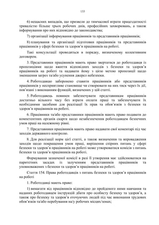 133
6) нещасних випадків, що призвели до тимчасової втрати працездатності
тривалістю більше трьох робочих днів, професійних захворювань, а також
інформування про них відповідно до законодавства;
7) організації інформування працівників та представників працівників;
8) планування та організації підготовки працівників та представників
працівників у сфері безпеки та здоров’я працівників на роботі.
Такі консультації проводяться в порядку, визначеному колективним
договором.
3. Представники працівників мають право звертатися до роботодавця із
пропозиціями щодо вжиття відповідних заходів з безпеки та здоров’я
працівників на роботі та надавати йому з цією метою пропозиції щодо
зменшення загроз та/або усунення джерел небезпеки.
4. Роботодавцю заборонено ставити працівників або представників
працівників у несприятливе становище чи створювати на них тиск через їх дії,
пов’язані з виконанням функцій, визначених у цій статті.
5. Роботодавець повинен забезпечувати представникам працівників
достатньо вільного часу без втрати оплати праці та забезпечувати їх
необхідними засобами для реалізації їх прав та обов’язків з безпеки та
здоров’я працівників на роботі.
6. Працівники та/або представники працівників мають право подавати до
компетентних органів скарги щодо незабезпечення роботодавцем безпечних
умов праці на належному рівні.
7. Представники працівників мають право надавати свої коментарі під час
заходів державного контролю.
8. Для реалізації норм цієї статті, а також визначення та впровадження
заходів щодо покращення умов праці, вирішення спірних питань у сфері
безпеки та здоров’я працівників на роботі може утворюватися комісія з питань
безпеки та здоров’я працівників на роботі.
Формування зазначеної комісії в разі її утворення має здійснюватися на
паритетних засадах із залученням представників працівників та
уповноважених з безпеки та здоров’я працівників на роботі.
Стаття 154. Права роботодавців з питань безпеки та здоров’я працівників
на роботі
1. Роботодавці мають право:
1) вимагати від працівників відповідно до пройденого ними навчання та
наданих роботодавцем інструкцій дбати про особисту безпеку та здоров’я, а
також про безпеку та здоров’я оточуючих людей під час виконання трудових
обов’язків та/або перебування на/у робочих місцях/зонах;
 