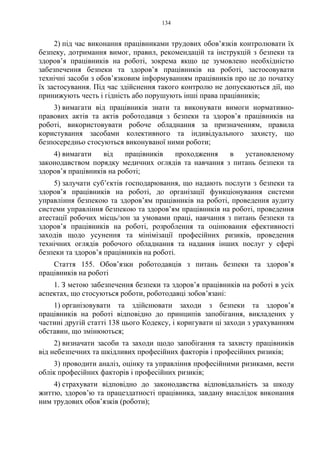 134
2) під час виконання працівниками трудових обов’язків контролювати їх
безпеку, дотримання вимог, правил, рекомендацій та інструкцій з безпеки та
здоров’я працівників на роботі, зокрема якщо це зумовлено необхідністю
забезпечення безпеки та здоров’я працівників на роботі, застосовувати
технічні засоби з обов’язковим інформуванням працівників про це до початку
їх застосування. Під час здійснення такого контролю не допускаються дії, що
принижують честь і гідність або порушують інші права працівників;
3) вимагати від працівників знати та виконувати вимоги нормативно-
правових актів та актів роботодавця з безпеки та здоров’я працівників на
роботі, використовувати робоче обладнання за призначенням, правила
користування засобами колективного та індивідуального захисту, що
безпосередньо стосуються виконуваної ними роботи;
4) вимагати від працівників проходження в установленому
законодавством порядку медичних оглядів та навчання з питань безпеки та
здоров’я працівників на роботі;
5) залучати суб’єктів господарювання, що надають послуги з безпеки та
здоров’я працівників на роботі, до організації функціонування системи
управління безпекою та здоров’ям працівників на роботі, проведення аудиту
системи управління безпекою та здоров’ям працівників на роботі, проведення
атестації робочих місць/зон за умовами праці, навчання з питань безпеки та
здоров’я працівників на роботі, розроблення та оцінювання ефективності
заходів щодо усунення та мінімізації професійних ризиків, проведення
технічних оглядів робочого обладнання та надання інших послуг у сфері
безпеки та здоров’я працівників на роботі.
Стаття 155. Обов’язки роботодавців з питань безпеки та здоров’я
працівників на роботі
1. З метою забезпечення безпеки та здоров’я працівників на роботі в усіх
аспектах, що стосуються роботи, роботодавці зобов’язані:
1) організовувати та здійснювати заходи з безпеки та здоров’я
працівників на роботі відповідно до принципів запобігання, викладених у
частині другій статті 138 цього Кодексу, і коригувати ці заходи з урахуванням
обставин, що змінюються;
2) визначати засоби та заходи щодо запобігання та захисту працівників
від небезпечних та шкідливих професійних факторів і професійних ризиків;
3) проводити аналіз, оцінку та управління професійними ризиками, вести
облік професійних факторів і професійних ризиків;
4) страхувати відповідно до законодавства відповідальність за шкоду
життю, здоров’ю та працездатності працівника, завдану внаслідок виконання
ним трудових обов’язків (роботи);
 