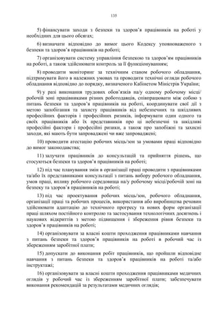 135
5) фінансувати заходи з безпеки та здоров’я працівників на роботі у
необхідних для цього обсягах;
6) визначати відповідно до вимог цього Кодексу уповноваженого з
безпеки та здоров’я працівників на роботі;
7) організовувати систему управління безпекою та здоров’ям працівників
на роботі, а також здійснювати контроль за її функціонуванням;
8) проводити моніторинг за технічним станом робочого обладнання,
підтримувати його в належних умовах та проводити технічні огляди робочого
обладнання відповідно до порядку, визначеного Кабінетом Міністрів України;
9) у разі виконання трудових обов’язків на/у одному робочому місці/
робочій зоні працівниками різних роботодавців, співпрацювати між собою з
питань безпеки та здоров’я працівників на роботі, координувати свої дії з
метою запобігання та захисту працівників від небезпечних та шкідливих
професійних факторів і професійних ризиків, інформувати один одного та
своїх працівників або їх представників про ці небезпечні та шкідливі
професійні фактори і професійні ризики, а також про запобіжні та захисні
заходи, які мають бути запроваджені чи вже запроваджені;
10) проводити атестацію робочих місць/зон за умовами праці відповідно
до вимог законодавства;
11) залучати працівників до консультацій та прийняття рішень, що
стосуються безпеки та здоров’я працівників на роботі;
12) під час планування змін в організації праці проводити з працівниками
та/або їх представниками консультації з питань вибору робочого обладнання,
умов праці, впливу робочого середовища на/у робочому місці/робочій зоні на
безпеку та здоров’я працівників на роботі;
13) під час проектування робочих місць/зон, робочого обладнання,
організації праці та робочих процесів, використання або виробництва речовин
здійснювати адаптацію до технічного прогресу та нових форм організації
праці шляхом постійного контролю та застосування технологічних досягнень і
наукових відкриттів з метою підвищення і збереження рівня безпеки та
здоров’я працівників на роботі;
14) організовувати за власні кошти проходження працівниками навчання
з питань безпеки та здоров’я працівників на роботі в робочий час із
збереженням заробітної плати;
15) допускати до виконання робіт працівників, що пройшли відповідне
навчання з питань безпеки та здоров’я працівників на роботі та/або
інструктажі;
16) організовувати за власні кошти проходження працівниками медичних
оглядів у робочий час із збереженням заробітної плати; забезпечувати
виконання рекомендацій за результатами медичних оглядів;
 