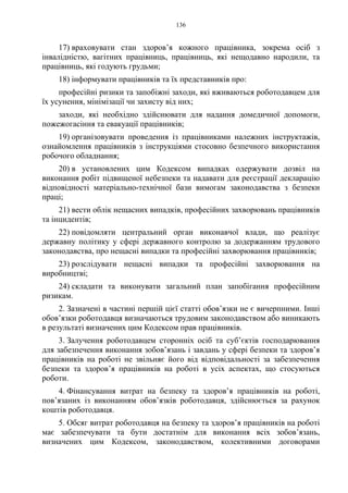 136
17) враховувати стан здоров’я кожного працівника, зокрема осіб з
інвалідністю, вагітних працівниць, працівниць, які нещодавно народили, та
працівниць, які годують грудьми;
18) інформувати працівників та їх представників про:
професійні ризики та запобіжні заходи, які вживаються роботодавцем для
їх усунення, мінімізації чи захисту від них;
заходи, які необхідно здійснювати для надання домедичної допомоги,
пожежогасіння та евакуації працівників;
19) організовувати проведення із працівниками належних інструктажів,
ознайомлення працівників з інструкціями стосовно безпечного використання
робочого обладнання;
20) в установлених цим Кодексом випадках одержувати дозвіл на
виконання робіт підвищеної небезпеки та надавати для реєстрації декларацію
відповідності матеріально-технічної бази вимогам законодавства з безпеки
праці;
21) вести облік нещасних випадків, професійних захворювань працівників
та інцидентів;
22) повідомляти центральний орган виконавчої влади, що реалізує
державну політику у сфері державного контролю за додержанням трудового
законодавства, про нещасні випадки та професійні захворювання працівників;
23) розслідувати нещасні випадки та професійні захворювання на
виробництві;
24) складати та виконувати загальний план запобігання професійним
ризикам.
2. Зазначені в частині першій цієї статті обов’язки не є вичерпними. Інші
обов’язки роботодавця визначаються трудовим законодавством або виникають
в результаті визначених цим Кодексом прав працівників.
3. Залучення роботодавцем сторонніх осіб та суб’єктів господарювання
для забезпечення виконання зобов’язань і завдань у сфері безпеки та здоров’я
працівників на роботі не звільняє його від відповідальності за забезпечення
безпеки та здоров’я працівників на роботі в усіх аспектах, що стосуються
роботи.
4. Фінансування витрат на безпеку та здоров’я працівників на роботі,
пов’язаних із виконанням обов’язків роботодавця, здійснюється за рахунок
коштів роботодавця.
5. Обсяг витрат роботодавця на безпеку та здоров’я працівників на роботі
має забезпечувати та бути достатнім для виконання всіх зобов’язань,
визначених цим Кодексом, законодавством, колективними договорами
 