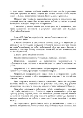 138
до рівня знань і наявних технічних засобів належних заходів до уникнення
наслідків серйозної та прямої загрози для власної безпеки та/або безпеки
інших осіб, якщо не вдалося зв’язатися із безпосереднім керівником;
11) захист від утисків або дисциплінарних заходів за повідомлення про
нещасний випадок, професійне захворювання, небезпечну подію, нещасний
випадок або підозру на професійне захворювання.
2. Зазначені у частині першій цієї статті права не є вичерпними. Інші
права працівників виникають в результаті визначених цим Кодексом
обов’язків роботодавця.
Стаття 157. Обов’язки працівників з питань безпеки та здоров’я
працівників на роботі
1. Кожен працівник з урахуванням власного досвіду та відповідно до
отриманих від роботодавця інструкцій, результатів навчання з питань безпеки
та здоров’я працівників на роботі зобов’язаний дбати про власну безпеку та
здоров’я, а також про безпеку та здоров’я інших осіб, на яких впливають його
дії або бездіяльність.
2. З цією метою працівник повинен:
1) дотримуватися наданих роботодавцем інструкцій і вказівок;
2) проходити відповідно до встановлених законодавством та
роботодавцем вимог навчання з питань безпеки та здоров’я працівників на
роботі;
3) правильно і за призначенням використовувати робоче обладнання,
небезпечні речовини, транспортні та інші засоби праці;
4) правильно використовувати надані йому в розпорядження засоби
індивідуального захисту та після використання повертати їх на передбачене
для цього місце;
5) не допускати несанкціонованого відключення, зміни або вилучення
захисних пристроїв, встановлених на робочому обладнанні, на/у робочих
місцях/зонах, спорудах, та правильно використовувати такі пристрої безпеки;
6) негайно інформувати роботодавця та/або відповідальних посадових
осіб, та/або уповноважених з безпеки та здоров’я працівників на роботі про
будь-яку робочу ситуацію, щодо якої вони мають достатні підстави вважати,
що остання становить або може становити серйозну загрозу для безпеки та
здоров’я працівників на роботі, а також про будь-які недоліки у системах
захисту;
7) співпрацювати з роботодавцем та/або уповноваженими з безпеки та
здоров’я працівників на роботі протягом часу, необхідного для виконання всіх
 