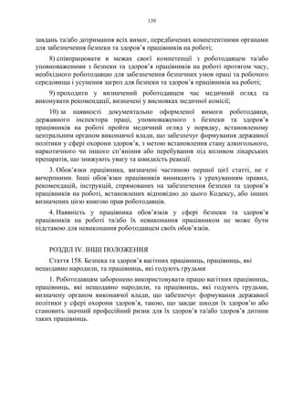 139
завдань та/або дотримання всіх вимог, передбачених компетентними органами
для забезпечення безпеки та здоров’я працівників на роботі;
8) співпрацювати в межах своєї компетенції з роботодавцем та/або
уповноваженими з безпеки та здоров’я працівників на роботі протягом часу,
необхідного роботодавцю для забезпечення безпечних умов праці та робочого
середовища і усунення загроз для безпеки та здоров’я працівників на роботі;
9) проходити у визначений роботодавцем час медичний огляд та
виконувати рекомендації, визначені у висновках медичної комісії;
10) за наявності документально оформленої вимоги роботодавця,
державного інспектора праці, уповноваженого з безпеки та здоров’я
працівників на роботі пройти медичний огляд у порядку, встановленому
центральним органом виконавчої влади, що забезпечує формування державної
політики у сфері охорони здоров’я, з метою встановлення стану алкогольного,
наркотичного чи іншого сп’яніння або перебування під впливом лікарських
препаратів, що знижують увагу та швидкість реакції.
3. Обов’язки працівника, визначені частиною першої цієї статті, не є
вичерпними. Інші обов’язки працівників виникають з урахуванням правил,
рекомендацій, інструкцій, спрямованих на забезпечення безпеки та здоров’я
працівників на роботі, встановлених відповідно до цього Кодексу, або інших
визначених цією книгою прав роботодавців.
4. Наявність у працівника обов’язків у сфері безпеки та здоров’я
працівників на роботі та/або їх невиконання працівником не може бути
підставою для невиконання роботодавцем своїх обов’язків.
РОЗДІЛ IV. ІНШІ ПОЛОЖЕННЯ
Стаття 158. Безпека та здоров’я вагітних працівниць, працівниць, які
нещодавно народили, та працівниць, які годують грудьми
1. Роботодавцям заборонено використовувати працю вагітних працівниць,
працівниць, які нещодавно народили, та працівниць, які годують грудьми,
визначену органом виконавчої влади, що забезпечує формування державної
політики у сфері охорони здоров’я, такою, що завдає шкоди їх здоров’ю або
становить значний професійний ризик для їх здоров’я та/або здоров’я дитини
таких працівниць.
 