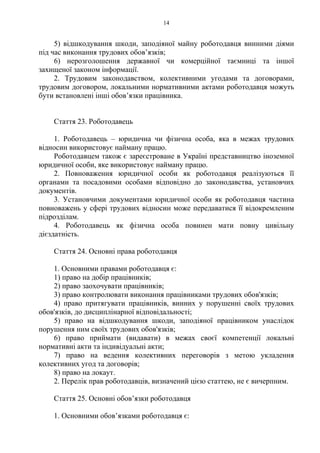 14
5) відшкодування шкоди, заподіяної майну роботодавця винними діями
під час виконання трудових обов’язків;
6) нерозголошення державної чи комерційної таємниці та іншої
захищеної законом інформації.
2. Трудовим законодавством, колективними угодами та договорами,
трудовим договором, локальними нормативними актами роботодавця можуть
бути встановлені інші обов’язки працівника.
Стаття 23. Роботодавець
1. Роботодавець – юридична чи фізична особа, яка в межах трудових
відносин використовує найману працю.
Роботодавцем також є зареєстроване в Україні представництво іноземної
юридичної особи, яке використовує найману працю.
2. Повноваження юридичної особи як роботодавця реалізуються її
органами та посадовими особами відповідно до законодавства, установчих
документів.
3. Установчими документами юридичної особи як роботодавця частина
повноважень у сфері трудових відносин може передаватися її відокремленим
підрозділам.
4. Роботодавець як фізична особа повинен мати повну цивільну
дієздатність.
Стаття 24. Основні права роботодавця
1. Основними правами роботодавця є:
1) право на добір працівників;
2) право заохочувати працівників;
3) право контролювати виконання працівниками трудових обов'язків;
4) право притягувати працівників, винних у порушенні своїх трудових
обов'язків, до дисциплінарної відповідальності;
5) право на відшкодування шкоди, заподіяної працівником унаслідок
порушення ним своїх трудових обов'язків;
6) право приймати (видавати) в межах своєї компетенції локальні
нормативні акти та індивідуальні акти;
7) право на ведення колективних переговорів з метою укладення
колективних угод та договорів;
8) право на локаут.
2. Перелік прав роботодавців, визначений цією статтею, не є вичерпним.
Стаття 25. Основні обов’язки роботодавця
1. Основними обов’язками роботодавця є:
 