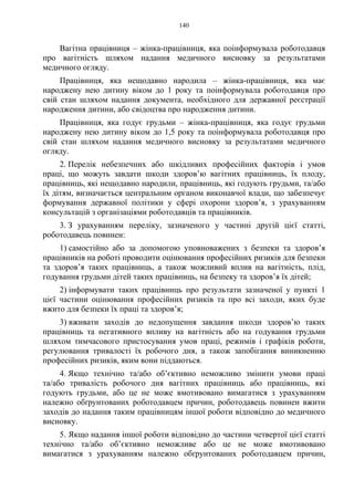 140
Вагітна працівниця – жінка-працівниця, яка поінформувала роботодавця
про вагітність шляхом надання медичного висновку за результатами
медичного огляду.
Працівниця, яка нещодавно народила – жінка-працівниця, яка має
народжену нею дитину віком до 1 року та поінформувала роботодавця про
свій стан шляхом надання документа, необхідного для державної реєстрації
народження дитини, або свідоцтва про народження дитини.
Працівниця, яка годує грудьми – жінка-працівниця, яка годує грудьми
народжену нею дитину віком до 1,5 року та поінформувала роботодавця про
свій стан шляхом надання медичного висновку за результатами медичного
огляду.
2. Перелік небезпечних або шкідливих професійних факторів і умов
праці, що можуть завдати шкоди здоров’ю вагітних працівниць, їх плоду,
працівниць, які нещодавно народили, працівниць, які годують грудьми, та/або
їх дітям, визначається центральним органом виконавчої влади, що забезпечує
формування державної політики у сфері охорони здоров’я, з урахуванням
консультацій з організаціями роботодавців та працівників.
3. З урахуванням переліку, зазначеного у частині другій цієї статті,
роботодавець повинен:
1) самостійно або за допомогою уповноважених з безпеки та здоров’я
працівників на роботі проводити оцінювання професійних ризиків для безпеки
та здоров’я таких працівниць, а також можливий вплив на вагітність, плід,
годування грудьми дітей таких працівниць, на безпеку та здоров’я їх дітей;
2) інформувати таких працівниць про результати зазначеної у пункті 1
цієї частини оцінювання професійних ризиків та про всі заходи, яких буде
вжито для безпеки їх праці та здоров’я;
3) вживати заходів до недопущення завдання шкоди здоров’ю таких
працівниць та негативного впливу на вагітність або на годування грудьми
шляхом тимчасового пристосування умов праці, режимів і графіків роботи,
регулювання тривалості їх робочого дня, а також запобігання виникненню
професійних ризиків, яким вони піддаються.
4. Якщо технічно та/або об’єктивно неможливо змінити умови праці
та/або тривалість робочого дня вагітних працівниць або працівниць, які
годують грудьми, або це не може вмотивовано вимагатися з урахуванням
належно обґрунтованих роботодавцем причин, роботодавець повинен вжити
заходів до надання таким працівницям іншої роботи відповідно до медичного
висновку.
5. Якщо надання іншої роботи відповідно до частини четвертої цієї статті
технічно та/або об’єктивно неможливе або це не може вмотивовано
вимагатися з урахуванням належно обґрунтованих роботодавцем причин,
 