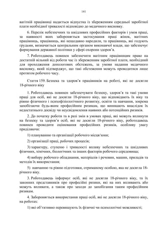 141
вагітній працівниці надається відпустка із збереженням середньої заробітної
плати необхідної тривалості відповідно до медичного висновку.
6. Перелік небезпечних та шкідливих професійних факторів і умов праці,
за наявності яких забороняється застосування праці жінок, вагітних
працівниць, працівниць, які нещодавно народили, та працівниць, які годують
грудьми, визначається центральним органом виконавчої влади, що забезпечує
формування державної політики у сфері охорони здоров’я.
7. Роботодавець повинен забезпечити вагітним працівницям право на
достатній вільний від роботи час із збереженням заробітної плати, необхідний
для проходження допологових обстежень, за умови надання медичного
висновку, який підтверджує, що такі обстеження можуть проводитися лише
протягом робочого часу.
Стаття 159. Безпека та здоров’я працівників на роботі, які не досягли
18-річного віку
1. Роботодавець повинен забезпечувати безпеку, здоров’я та такі умови
праці для осіб, які не досягли 18-річного віку, що відповідають їх віку та
рівню фізичного і психофізіологічного розвитку, освіти та навчання, зокрема
запобігаючи будь-яким професійним ризикам, що виникають внаслідок їх
недостатнього досвіду чи неусвідомлення наявних або потенційних ризиків.
2. До початку роботи та в разі змін в умовах праці, які можуть вплинути
на безпеку та здоров’я осіб, які не досягли 18-річного віку, роботодавець
повинен проводити оцінювання професійних ризиків, особливу увагу
приділяючи:
1) плануванню та організації робочого місця/зони;
2) організації праці, робочих процесів;
3) характеру, ступеню і тривалості впливу небезпечних та шкідливих
фізичних, хімічних, біологічних та інших факторів робочого середовища;
4) вибору робочого обладнання, матеріалів і речовин, машин, приладів та
методів їх використання;
5) навчанню та рівню підготовки, отриманому особою, яка не досягла 18-
річного віку.
3. Роботодавець інформує осіб, які не досягли 18-річного віку, та їх
законних представників про професійні ризики, які на них впливають або
можуть впливати, а також про заходи до запобігання таким професійним
ризикам.
4. Забороняється використання праці осіб, які не досягли 18-річного віку,
на роботах:
1) які об’єктивно перевищують їх фізичні чи психологічні можливості;
 