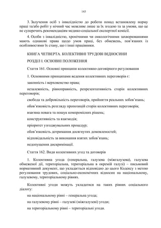 143
3. Залучення осіб з інвалідністю до роботи понад встановлену норму
праці та/або робіт у нічний час можливе лише за їх згодою та за умови, що це
не суперечить рекомендаціям медико-соціальної експертної комісії.
4. Особи з інвалідністю, хронічними чи онкологічними захворюваннями
мають однакові права щодо умов праці, без обмежень, пов’язаних із
особливостями їх стану, що і інші працівники.
КНИГА ЧЕТВЕРТА. КОЛЕКТИВНІ ТРУДОВІ ВІДНОСИНИ
РОЗДІЛ I. ОСНОВНІ ПОЛОЖЕННЯ
Стаття 161. Основні принципи колективно-договірного регулювання
1. Основними принципами ведення колективних переговорів є:
законність і верховенство права;
незалежність, рівноправність, репрезентативність сторін колективних
переговорів;
свобода та добровільність переговорів, прийняття реальних зобов’язань;
обов’язковість розгляду пропозицій сторін колективних переговорів;
взаємна повага та пошук компромісних рішень;
конструктивність та взаємодія;
пріоритет узгоджувальних процедур;
обов’язковість дотримання досягнутих домовленостей;
відповідальність за виконання взятих зобов’язань;
недопущення дискримінації.
Стаття 162. Види колективних угод та договорів
1. Колективна угода (генеральна, галузева (міжгалузева), галузева
обмеженої дії, територіальна, територіальна в окремій галузі) – письмовий
нормативний документ, що укладається відповідно до цього Кодексу з метою
регулювання трудових, соціально-економічних відносин на національному,
галузевому, територіальному рівнях.
Колективні угоди можуть укладатися на таких рівнях соціального
діалогу:
на національному рівні – генеральна угода;
на галузевому рівні – галузеві (міжгалузеві) угоди;
на територіальному рівні – територіальні угоди.
 