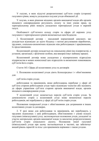 144
У галузях, в яких відсутні репрезентативні суб’єкти сторін (сторони)
галузевого рівня, можуть укладатися галузеві угоди обмеженої дії.
У галузях, в яких рішення місцевих органів виконавчої влади або органів
місцевого самоврядування регулюють оплату та інші умови праці, на
територіальному рівні можуть укладатися територіальні угоди в окремій
галузі.
Особливості суб’єктного складу сторін та сфери дії окремих угод
галузевого і територіального рівнів визначаються цим Кодексом.
2. Колективний договір – письмовий нормативний документ, що
укладається відповідно до цього Кодексу з метою регулювання виробничих,
трудових, соціально-економічних відносин між роботодавцем і працівниками,
їх представниками.
Колективний договір укладається на локальному рівні (на підприємстві, в
установі, організації, з фізичною особою, яка використовує найману працю).
Колективний договір може укладатися у відокремлених підрозділах
підприємства в межах компетенції цих підрозділів та визначених повноважень
суб’єктів його сторін.
Стаття 163. Сфера дії колективних угод та договорів
1. Положення колективної угоди діють безпосередньо і є обов’язковими
для:
суб’єктів сторін угоди;
роботодавця та працівників, якщо роботодавець перебуває у сфері дії
суб’єкта сторони роботодавців угоди через відповідне членство або належить
до сфери управління суб’єкта сторони органів виконавчої влади, органів
місцевого самоврядування угоди.
У колективній угоді зазначається перелік суб’єктів сторін угоди. За
домовленістю сторін у колективній угоді може визначатися перелік
роботодавців, які перебувають у сфері дії суб’єктів сторін угоди.
Положення генеральної угоди є обов’язковими для дотримання в інших
колективних угодах та договорах.
2. У разі якщо для роботодавця та працівників, які перебувають у
трудових відносинах з цим роботодавцем, обов’язковими є умови кількох
галузевих (міжгалузевих) угод, застосовуються положення угоди, укладеної за
участю центральних органів виконавчої влади та виключно репрезентативних
суб’єктів сторін соціального діалогу. Положення іншої галузевої
(міжгалузевої) угоди при цьому застосовуються в частині, що забезпечує
вищий рівень гарантій та пільг для працівників порівняно з такою угодою.
 