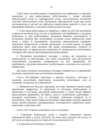 145
У разі якщо для роботодавця та працівників, які перебувають у трудових
відносинах із цим роботодавцем, обов’язковими є умови галузевої
(міжгалузевої) угоди та територіальної угоди, застосовуються положення
галузевої (міжгалузевої) угоди. Положення територіальної угоди при цьому
застосовуються в частині, що забезпечує вищий рівень гарантій та пільг для
працівників порівняно з галузевою (міжгалузевою) угодою.
3. У разі якщо роботодавець не перебуває у сфері дії суб’єкта відповідної
сторони колективної угоди, але він та працівники, які перебувають у трудових
відносинах із цим роботодавцем, висловили бажання застосовувати її
положення, рішення про застосування положень угоди приймається ними
разом у межах їх повноважень, визначених законодавством (державні,
комунальні підприємства, установи, організації - за згодою органу, до сфери
управління якого вони належать або якому підпорядковані, підзвітні та
підконтрольні), та оформлюється відповідно до законодавства (колективним
договором або наказом (розпорядженням) роботодавця).
4. Положення колективного договору з питань, що відповідно до
законодавства та обов’язкових для сторін колективних угод регулюються
колективними договорами, поширюються на всіх працівників, які
перебувають у трудових відносинах із роботодавцем, незалежно від членства у
профспілках.
Дія інших положень колективного договору поширюється на працівників
на умовах, визначених цим колективним договором.
Стаття 164. Заборона втручання в законну діяльність, пов’язану із
веденням колективних переговорів, укладенням колективних угод та
договорів і контролем за їх виконанням
1. Забороняється будь-яке втручання, що може обмежити законні права
працівників, профспілок, їх організацій та об’єднань, роботодавців, їх
організацій та об’єднань організацій роботодавців, а також вільно обраних
представників працівників, які беруть участь у колективних переговорах з
укладення колективних угод та договорів, здійсненні контролю за їх
виконанням, з боку іншої сторони колективних переговорів, органів державної
влади, органів місцевого самоврядування, господарського управління, інших
юридичних та фізичних осіб.
Стаття 165. Сторони колективних угод та договорів
1. Сторонами колективної угоди є сторони соціального діалогу
відповідного рівня у складі суб’єктів, від імені яких укладено цю угоду, та
суб’єктів, які приєдналися до сторін цієї угоди протягом її дії.
2. Сторонами колективного договору є:
 