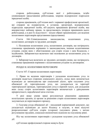 146
сторона роботодавця, суб’єктами якої є роботодавець та/або
уповноважені представники роботодавця, зокрема відокремлені підрозділи
юридичної особи;
сторона працівників, суб’єктами якої є первинні профспілкові організації,
які створені на підприємстві, в установі, організації, відокремлених
підрозділах юридичної особи, об’єднують працівників фізичної особи, яка
використовує найману працю, та представляють інтереси працівників цього
роботодавця, а в разі їх відсутності – вільно обрані працівниками для ведення
колективних переговорів представники (представник).
Стаття 166. Співвідношення законодавства, колективних угод,
колективних договорів та трудових договорів
1. Положення колективних угод, колективних договорів, що погіршують
становище працівників порівняно із законодавством, іншими колективними
угодами, умови яких є обов’язковими для сторін згідно з цим Кодексом, є
недійсними. Забороняється включати такі положення до колективних угод та
договорів.
2. Забороняється включати до трудових договорів умови, що погіршують
становище працівників порівняно з колективними угодами та договорами.
РОЗДІЛ II. КОЛЕКТИВНІ ПЕРЕГОВОРИ
Стаття 167. Сторони колективних переговорів
1. Право на ведення переговорів і укладення колективних угод та
договорів надається сторонам соціального діалогу, склад яких визначається
відповідно до законодавства про соціальний діалог, крім галузевих угод
обмеженої дії, територіальних угод, що укладаються на території
територіальної громади, територіальних угод в окремій галузі, для укладення
яких склад сторін колективних переговорів визначається з урахуванням
пріоритетності, передбаченої цією статтею.
У разі якщо умови праці регулюються рішеннями державних
колегіальних органів, ці органи за рішенням сторін колективних переговорів
залучаються до переговорного процесу.
2. Галузева угода обмеженої дії – письмовий нормативний документ, що
укладається відповідно до цього Кодексу в галузях, в яких відсутні
репрезентативні суб’єкти сторін (сторони) галузевого рівня, з метою
регулювання трудових, соціально-економічних відносин на галузевому рівні.
Під час колективних переговорів з укладення галузевих угод обмеженої
дії:
суб’єктами профспілкової сторони можуть бути:
 