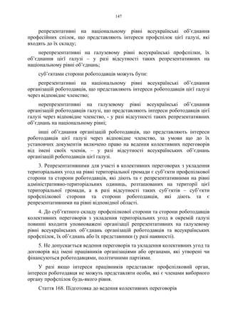 147
репрезентативні на національному рівні всеукраїнські об’єднання
професійних спілок, що представляють інтереси профспілок цієї галузі, які
входять до їх складу;
нерепрезентативні на галузевому рівні всеукраїнські профспілки, їх
об’єднання цієї галузі – у разі відсутності таких репрезентативних на
національному рівні об’єднань;
суб’єктами сторони роботодавців можуть бути:
репрезентативні на національному рівні всеукраїнські об’єднання
організацій роботодавців, що представляють інтереси роботодавців цієї галузі
через відповідне членство;
нерепрезентативні на галузевому рівні всеукраїнські об’єднання
організацій роботодавців галузі, що представляють інтереси роботодавців цієї
галузі через відповідне членство, - у разі відсутності таких репрезентативних
об’єднань на національному рівні;
інші об’єднання організацій роботодавців, що представляють інтереси
роботодавців цієї галузі через відповідне членство, за умови що до їх
установчих документів включено право на ведення колективних переговорів
від імені своїх членів, – у разі відсутності всеукраїнських об’єднань
організацій роботодавців цієї галузі.
3. Репрезентативними для участі в колективних переговорах з укладення
територіальних угод на рівні територіальної громади є суб’єкти профспілкової
сторони та сторони роботодавців, які діють та є репрезентативними на рівні
адміністративно-територіальних одиниць, розташованих на території цієї
територіальної громади, а в разі відсутності таких суб’єктів – суб’єкти
профспілкової сторони та сторони роботодавців, які діють та є
репрезентативними на рівні відповідної області.
4. До суб’єктного складу профспілкової сторони та сторони роботодавців
колективних переговорів з укладення територіальних угод в окремій галузі
повинні входити уповноважені організації репрезентативних на галузевому
рівні всеукраїнських об’єднань організацій роботодавців та всеукраїнських
профспілок, їх об’єднань або їх представники (у разі наявності).
5. Не допускається ведення переговорів та укладення колективних угод та
договорів від імені працівників організаціями або органами, які утворені чи
фінансуються роботодавцями, політичними партіями.
У разі якщо інтереси працівників представляє профспілковий орган,
інтереси роботодавця не можуть представляти особи, які є членами виборного
органу профспілок будь-якого рівня.
Стаття 168. Підготовка до ведення колективних переговорів
 