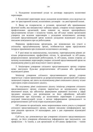 148
1. Укладенню колективної угоди та договору передують колективні
переговори.
2. Колективні переговори щодо укладення колективних угод ведуться на
дво- чи тристоронній основі, колективних договорів – на двосторонній основі.
3. Якщо на підприємстві, в установі, організації або працівниками
фізичної особи, яка використовує найману працю, створено кілька первинних
профспілкових організацій, вони повинні на засадах пропорційного
представництва (згідно з кількістю членів, що об’єднує кожна організація)
утворити для ведення переговорів з укладення колективного договору
спільний представницький орган шляхом укладення відповідної угоди та
письмово повідомити про це роботодавця.
Первинна профспілкова організація, що відмовилася від участі в
спільному представницькому органі, позбавляється права представляти
інтереси працівників при підписанні колективного договору.
4. У разі якщо на національному, галузевому, територіальному рівнях діє
кілька репрезентативних професійних спілок, їх організацій та об’єднань,
репрезентативних організацій роботодавців, їх об’єднань, кожна сторона до
початку колективних переговорів утворює спільний представницький орган на
відповідному рівні (у разі відсутності такого органу).
5. Ініціатором утворення спільного представницького органу сторони
може виступати будь-яке репрезентативне об’єднання або організація
відповідного рівня.
Ініціатор утворення спільного представницького органу сторони
звертається з такою пропозицією до репрезентативних організацій (об’єднань)
зазначеної сторони, які діють на відповідному рівні соціального діалогу згідно
з реєстром сторін соціального діалогу.
На галузевому рівні соціального діалогу ініціатор утворення спільного
представницького органу сторони звертається до центрального органу
виконавчої влади, що забезпечує формування державної політики у сфері
трудових відносин, для розміщення на його офіційному веб-сайті
повідомлення про підготовку до колективних переговорів з укладення
галузевої (міжгалузевої) угоди з метою інформування громадськості та
репрезентативних суб’єктів сторін відповідного рівня.
Об’єднання чи організація, яким запропоновано взяти участь в утворенні
спільного представницького органу, повинні письмово поінформувати про
своє рішення протягом 14 календарних днів з дня отримання відповідної
пропозиції.
Суб’єкти, що домовляються про утворення спільного представницького
органу, до його утворення обмінюються інформацією про чисельність: для
профспілок – їх членів, а для організацій та об’єднань профспілок – членів
 
