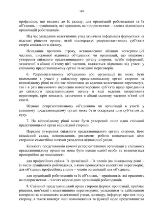 149
профспілок, що входять до їх складу; для організацій роботодавців та їх
об’єднань – працівників, які працюють на підприємствах – членах відповідних
організацій роботодавців.
Під час укладання колективних угод зазначена інформація формується на
підставі рішення органу, який підтверджує репрезентативність суб’єктів
сторін соціального діалогу.
Ненадання протягом строку, встановленого абзацом четвертим цієї
частини, письмової відповіді об’єднанню чи організації, що ініціюють
утворення спільного представницького органу сторони, та/або інформації,
зазначеної в абзаці п’ятому цієї частини, вважається відмовою від участі у
спільному представницькому органі та веденні переговорів.
6. Репрезентативному об’єднанню або організації не може бути
відмовлено в участі у спільному представницькому органі сторони на
відповідному рівні як під час підготовки до ведення колективних переговорів,
так і в разі письмового звернення новоутвореного суб’єкта щодо приєднання
до спільного представницького органу в ході ведення колективних
переговорів, крім випадків, зазначених в абзаці сьомому частини п’ятої цієї
статті.
Відмова репрезентативному об’єднанню чи організації в участі у
спільному представницькому органі може бути оскаржена цим суб’єктом до
суду.
7. На відповідному рівні може бути утворений лише один спільний
представницький орган відповідної сторони.
Порядок утворення спільного представницького органу сторони, його
кількісний склад, повноваження, регламент роботи визначаються цією
стороною самостійно шляхом укладення відповідної угоди.
Кількість представників кожної репрезентативної організації у спільному
представницькому органі не може бути менше однієї особи та визначається
пропорційно до чисельності:
для професійних спілок, їх організацій – їх членів (на локальному рівні –
із числа працівників роботодавця, з яким проводяться колективні переговори),
для об’єднань професійних спілок – членів організацій цих об’єднань;
для організацій роботодавців та їх об’єднань – працівників, які працюють
на підприємствах – членах відповідних організацій роботодавців.
8. Спільний представницький орган сторони формує пропозиції, приймає
рішення, пов’язані з колективними переговорами, укладенням та здійсненням
контролю за виконанням колективної угоди, договору, інформує про них іншу
сторону, а також виконує інші повноваження та функції щодо представництва
 