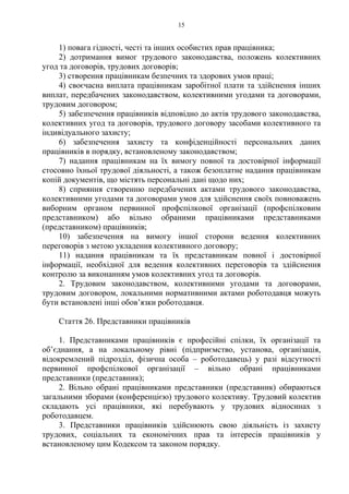 15
1) повага гідності, честі та інших особистих прав працівника;
2) дотримання вимог трудового законодавства, положень колективних
угод та договорів, трудових договорів;
3) створення працівникам безпечних та здорових умов праці;
4) своєчасна виплата працівникам заробітної плати та здійснення інших
виплат, передбачених законодавством, колективними угодами та договорами,
трудовим договором;
5) забезпечення працівників відповідно до актів трудового законодавства,
колективних угод та договорів, трудового договору засобами колективного та
індивідуального захисту;
6) забезпечення захисту та конфіденційності персональних даних
працівників в порядку, встановленому законодавством;
7) надання працівникам на їх вимогу повної та достовірної інформації
стосовно їхньої трудової діяльності, а також безоплатне надання працівникам
копій документів, що містять персональні дані щодо них;
8) сприяння створенню передбачених актами трудового законодавства,
колективними угодами та договорами умов для здійснення своїх повноважень
виборним органом первинної профспілкової організації (профспілковим
представником) або вільно обраними працівниками представниками
(представником) працівників;
10) забезпечення на вимогу іншої сторони ведення колективних
переговорів з метою укладення колективного договору;
11) надання працівникам та їх представникам повної і достовірної
інформації, необхідної для ведення колективних переговорів та здійснення
контролю за виконанням умов колективних угод та договорів.
2. Трудовим законодавством, колективними угодами та договорами,
трудовим договором, локальними нормативними актами роботодавця можуть
бути встановлені інші обов’язки роботодавця.
Стаття 26. Представники працівників
1. Представниками працівників є професійні спілки, їх організації та
об’єднання, а на локальному рівні (підприємство, установа, організація,
відокремлений підрозділ, фізична особа – роботодавець) у разі відсутності
первинної профспілкової організації – вільно обрані працівниками
представники (представник);
2. Вільно обрані працівниками представники (представник) обираються
загальними зборами (конференцією) трудового колективу. Трудовий колектив
складають усі працівники, які перебувають у трудових відносинах з
роботодавцем.
3. Представники працівників здійснюють свою діяльність із захисту
трудових, соціальних та економічних прав та інтересів працівників у
встановленому цим Кодексом та законом порядку.
 