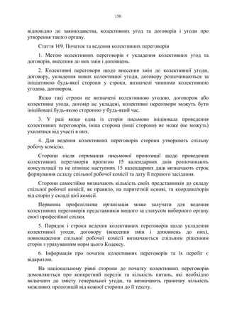 150
відповідно до законодавства, колективних угод та договорів і угоди про
утворення такого органу.
Стаття 169. Початок та ведення колективних переговорів
1. Метою колективних переговорів є укладення колективних угод та
договорів, внесення до них змін і доповнень.
2. Колективні переговори щодо внесення змін до колективної угоди,
договору, укладення нових колективної угоди, договору розпочинаються за
ініціативою будь-якої сторони у строки, визначені чинними колективною
угодою, договором.
Якщо такі строки не визначені колективною угодою, договором або
колективна угода, договір не укладені, колективні переговори можуть бути
ініційовані будь-якою стороною у будь-який час.
3. У разі якщо одна із сторін письмово ініціювала проведення
колективних переговорів, інша сторона (інші сторони) не може (не можуть)
ухилятися від участі в них.
4. Для ведення колективних переговорів сторони утворюють спільну
робочу комісію.
Сторони після отримання письмової пропозиції щодо проведення
колективних переговорів протягом 15 календарних днів розпочинають
консультації та не пізніше наступних 15 календарних днів визначають строк
формування складу спільної робочої комісії та дату її першого засідання.
Сторони самостійно визначають кількість своїх представників до складу
спільної робочої комісії, як правило, на паритетній основі, та координаторів
від сторін у складі цієї комісії.
Первинна профспілкова організація може залучати для ведення
колективних переговорів представників вищого за статусом виборного органу
своєї професійної спілки.
5. Порядок і строки ведення колективних переговорів щодо укладення
колективної угоди, договору (внесення змін і доповнень до них),
повноваження спільної робочої комісії визначаються спільним рішенням
сторін з урахуванням норм цього Кодексу.
6. Інформація про початок колективних переговорів та їх перебіг є
відкритою.
На національному рівні сторони до початку колективних переговорів
домовляються про конкретний перелік та кількість питань, які необхідно
включити до змісту генеральної угоди, та визначають граничну кількість
можливих пропозицій від кожної сторони до її тексту.
 