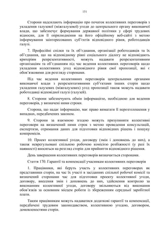 151
Сторони надсилають інформацію про початок колективних переговорів з
укладення галузевої (міжгалузевої) угоди до центрального органу виконавчої
влади, що забезпечує формування державної політики у сфері трудових
відносин, для її оприлюднення на його офіційному веб-сайті з метою
інформування заінтересованих суб’єктів відповідного рівня, роботодавців
галузі.
7. Професійні спілки та їх об’єднання, організації роботодавців та їх
об’єднання, що на відповідному рівні соціального діалогу не відповідають
критеріям репрезентативності, можуть надавати репрезентативним
організаціям та об’єднанням під час ведення колективних переговорів щодо
укладення колективних угод відповідного рівня свої пропозиції, які є
обов’язковими для розгляду сторонами.
Під час ведення колективних переговорів центральними органами
виконавчої влади з репрезентативними суб’єктами інших сторін щодо
укладення галузевих (міжгалузевих) угод пропозиції також можуть надавати
роботодавці відповідної галузі (галузей).
8. Сторони забезпечують обмін інформацією, необхідною для ведення
переговорів, у визначені ними строки.
Сторона, що надає інформацію, має право вимагати її нерозголошення у
випадках, передбачених законом.
9. Сторони за взаємною згодою можуть призупиняти колективні
переговори на визначений ними строк з метою проведення консультацій,
експертизи, отримання даних для підготовки відповідних рішень і пошуку
компромісів.
10. Проект колективної угоди, договору (змін і доповнень до них), а
також неврегульовані спільною робочою комісією розбіжності (у разі їх
наявності) вносяться на розгляд сторін для прийняття відповідного рішення.
День завершення колективних переговорів визначається сторонами.
Стаття 170. Гарантії та компенсації учасникам колективних переговорів
1. Працівники, які беруть участь у колективних переговорах як
представники сторін, на час їх участі в засіданнях спільної робочої комісії та
визначений сторонами час для підготовки проекту колективної угоди,
договору, внесення змін і доповнень до них, здійснення контролю за
виконанням колективної угоди, договору звільняються від виконання
обов’язків за основним місцем роботи із збереженням середньої заробітної
плати.
Таким працівникам можуть надаватися додаткові гарантії та компенсації,
передбачені трудовим законодавством, колективною угодою, договором,
домовленостями сторін.
 