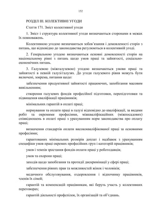 152
РОЗДІЛ III. КОЛЕКТИВНІ УГОДИ
Стаття 171. Зміст колективної угоди
1. Зміст і структура колективної угоди визначаються сторонами в межах
їх повноважень.
Колективною угодою визначаються зобов’язання і домовленості сторін з
питань, що відповідно до законодавства регулюються в колективній угоді.
2. Генеральною угодою визначаються основні домовленості сторін на
національному рівні з питань щодо умов праці та зайнятості, соціально-
економічних питань.
3. Галузевою (міжгалузевою) угодою визначаються умови праці та
зайнятості в певній галузі/галузях. До угоди галузевого рівня можуть бути
включені, зокрема, питання щодо:
забезпечення продуктивної зайнятості працюючих, запобігання масовим
вивільненням;
створення галузевих фондів професійної підготовки, перепідготовки та
підвищення кваліфікації працівників;
мінімальних гарантій в оплаті праці;
нормування та оплати праці в галузі відповідно до кваліфікації, за видами
робіт та окремими професіями, міжкваліфікаційних (міжпосадових)
співвідношень в оплаті праці з урахуванням норм законодавства про оплату
праці;
визначення стандартів оплати висококваліфікованої праці за основними
професіями;
гарантованих мінімальних розмірів доплат і надбавок з урахуванням
специфіки умов праці окремих професійних груп і категорій працівників;
умов і темпів зростання фондів оплати праці у роботодавців;
умов та охорони праці;
заходів щодо запобігання та протидії дискримінації у сфері праці;
забезпечення рівних прав та можливостей жінок і чоловіків;
медичного обслуговування, оздоровлення і відпочинку працівників,
членів їх сімей;
гарантій та компенсацій працівникам, які беруть участь у колективних
переговорах;
гарантій діяльності профспілок, їх організацій та об’єднань.
 