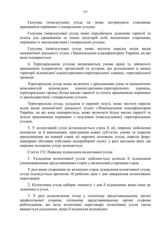 153
Галузева (міжгалузева) угода не може погіршувати становище
працівників порівняно з генеральною угодою.
Галузева (міжгалузева) угода може передбачати додаткові гарантії та
пільги для працівників та інших категорій осіб, визначених сторонами,
порівняно із законодавством і генеральною угодою.
Галузева (міжгалузева) угода може містити перелік кодів видів
економічної діяльності згідно з Національним класифікатором України, на які
вона поширюється.
4. Територіальною угодою визначаються умови праці та зайнятості
працівників підприємств, організацій та установ, що розташовані в межах
території відповідної адміністративно-територіальної одиниці, територіальної
громади.
Територіальна угода може включати з урахуванням умов та економічних
можливостей відповідних адміністративно-територіальних одиниць,
територіальних громад більш високі гарантії та пільги працівникам порівняно
із законодавством і генеральною угодою.
Територіальна угода, укладена в окремій галузі, може містити перелік
кодів видів економічної діяльності згідно з Національним класифікатором
України, на які вона поширюється, може включати більш високі гарантії та
пільги працівникам порівняно з галузевою (міжгалузевою), територіальною
угодою.
5. У колективній угоді встановлюється строк її дії, порядок здійснення
контролю за її виконанням, приєднання нових суб’єктів, умови та порядок
призупинення на певний строк дії окремих положень угоди, перелік форс-
мажорних обставин (обставин непереборної сили), у разі настання яких дія
окремих положень угоди зупиняється.
Стаття 172. Порядок підписання колективної угоди
1. Укладення колективної угоди здійснюється шляхом її підписання
уповноваженими представниками сторін у визначений сторонами строк.
У разі якщо сторонами не визначено строк підписання колективної угоди,
угода підписується протягом 10 робочих днів з дня завершення колективних
переговорів.
2. Колективна угода набирає чинності з дня її підписання, якщо інше не
зазначено в угоді.
3. У разі недосягнення згоди у спільному представницькому органі
профспілкової сторони, спільному представницькому органі сторони
роботодавців, які вели колективні переговори, колективна угода також
вважається укладеною, якщо її підписали відповідно:
 