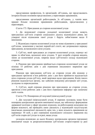 154
представники профспілок, їх організацій, об’єднань, які представляють
інтереси більше половини представлених у переговорах працівників;
представники організацій роботодавців, їх об’єднань, у членів яких
працює більше половини працівників роботодавців, представлених у
переговорах.
Стаття 173. Приєднання до сторони колективної угоди
1. До відповідної сторони укладеної колективної угоди можуть
приєднатися суб’єкти сторони соціального діалогу відповідного рівня, які
утворені після підписання такої угоди і беруть зобов’язання щодо її
виконання.
2. Відповідна сторона колективної угоди не може відмовити у приєднанні
суб’єктам, зазначеним у частині першій цієї статті, які дотрималися порядку
приєднання, встановленого цією угодою.
3. Суб’єкт, який приєднався до сторони колективної угоди, отримує всі
права та обов’язки, визначені цією угодою. У разі потреби сторони вносять
зміни до колективної угоди, зокрема щодо суб’єктного складу відповідної
сторони.
4. Рішення про приєднання приймається стороною колективної угоди не
пізніше 15 робочих днів з дня отримання письмового звернення про
приєднання.
Рішення про приєднання суб’єкта до сторони угоди або відмову у
приєднанні протягом п’яти робочих днів з дня його прийняття надсилається
цією стороною угоди суб’єкту, який звертався щодо приєднання. Копія такого
рішення надсилається органу, що здійснив повідомну реєстрацію цієї угоди,
до відома та оприлюднення.
5. Суб’єкт, який отримав рішення про приєднання до сторони угоди,
протягом п’яти робочих днів з дня його отримання інформує про зазначене
своїх членів.
Стаття 174. Поширення дії галузевої (міжгалузевої) угоди
1. Дія галузевої (міжгалузевої) угоди, її окремих положень може бути
поширена центральним органом виконавчої влади, що забезпечує формування
державної політики у сфері трудових відносин, на роботодавців незалежно від
форми власності, які провадять свою діяльність у відповідній галузі/галузях
(виді/видах економічної діяльності), крім тих, у яких кількість працівників не
перевищує 10 осіб, у разі отримання відповідного спільного звернення від
суб’єктів сторін цієї угоди та в разі, якщо угода:
укладена відповідно до цього Кодексу центральним органом (органами)
виконавчої влади та репрезентативними суб’єктами сторін/сторони (у разі
 