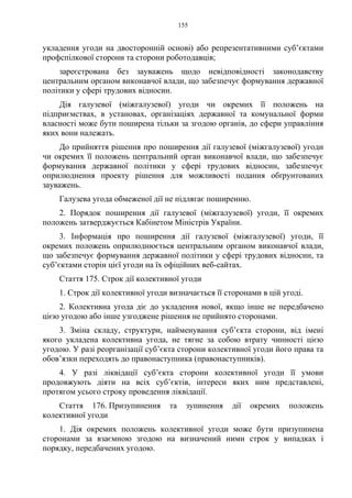155
укладення угоди на двосторонній основі) або репрезентативними суб’єктами
профспілкової сторони та сторони роботодавців;
зареєстрована без зауважень щодо невідповідності законодавству
центральним органом виконавчої влади, що забезпечує формування державної
політики у сфері трудових відносин.
Дія галузевої (міжгалузевої) угоди чи окремих її положень на
підприємствах, в установах, організаціях державної та комунальної форми
власності може бути поширена тільки за згодою органів, до сфери управління
яких вони належать.
До прийняття рішення про поширення дії галузевої (міжгалузевої) угоди
чи окремих її положень центральний орган виконавчої влади, що забезпечує
формування державної політики у сфері трудових відносин, забезпечує
оприлюднення проекту рішення для можливості подання обґрунтованих
зауважень.
Галузева угода обмеженої дії не підлягає поширенню.
2. Порядок поширення дії галузевої (міжгалузевої) угоди, її окремих
положень затверджується Кабінетом Міністрів України.
3. Інформація про поширення дії галузевої (міжгалузевої) угоди, її
окремих положень оприлюднюється центральним органом виконавчої влади,
що забезпечує формування державної політики у сфері трудових відносин, та
суб’єктами сторін цієї угоди на їх офіційних веб-сайтах.
Стаття 175. Строк дії колективної угоди
1. Строк дії колективної угоди визначається її сторонами в цій угоді.
2. Колективна угода діє до укладення нової, якщо інше не передбачено
цією угодою або інше узгоджене рішення не прийнято сторонами.
3. Зміна складу, структури, найменування суб’єкта сторони, від імені
якого укладена колективна угода, не тягне за собою втрату чинності цією
угодою. У разі реорганізації суб’єкта сторони колективної угоди його права та
обов’язки переходять до правонаступника (правонаступників).
4. У разі ліквідації суб’єкта сторони колективної угоди її умови
продовжують діяти на всіх суб’єктів, інтереси яких ним представлені,
протягом усього строку проведення ліквідації.
Стаття 176. Призупинення та зупинення дії окремих положень
колективної угоди
1. Дія окремих положень колективної угоди може бути призупинена
сторонами за взаємною згодою на визначений ними строк у випадках і
порядку, передбачених угодою.
 