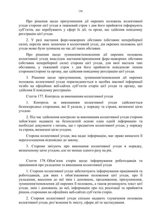 156
Про рішення щодо призупинення дії окремих положень колективної
угоди сторони цієї угоди в тижневий строк з дня його прийняття інформують
суб’єктів, що перебувають у сфері їх дії, та орган, що здійснив повідомну
реєстрацію цієї угоди.
2. У разі настання форс-мажорних обставин (обставин непереборної
сили), перелік яких зазначено в колективній угоді, дія окремих положень цієї
угоди може бути зупинена на час дії таких обставин.
Про рішення щодо зупинення/поновлення дії окремих положень
колективної угоди внаслідок настання/припинення форс-мажорних обставин
(обставин непереборної сили) сторона цієї угоди, для якої настали такі
обставини, у тижневий строк з дня його прийняття повідомляє іншим
сторонам/стороні та органу, що здійснив повідомну реєстрацію цієї угоди.
3. Рішення щодо призупинення, зупинення/поновлення дії окремих
положень колективної угоди оприлюднюється в засобах масової інформації
та/або на офіційних веб-сайтах суб’єктів сторін цієї угоди та органу, що
здійснив її повідомну реєстрацію.
Стаття 177. Контроль за виконанням колективної угоди
1. Контроль за виконанням колективної угоди здійснюється
безпосередньо сторонами, які її уклали, у порядку та строки, визначені цією
угодою.
2. Під час здійснення контролю за виконанням колективної угоди сторони
зобов’язані надавати на безоплатній основі одна одній інформацію та
необхідні документи з питань, що є предметом колективної угоди, у порядку
та строки, визначені цією угодою.
Сторона колективної угоди, яка надає інформацію, має право вимагати її
нерозголошення відповідно до закону.
3. Сторони звітують про виконання колективної угоди в порядку,
визначеному цією угодою, але не менше одного разу на рік.
Стаття 178. Обов’язок сторін щодо інформування роботодавців та
працівників про укладення та виконання колективної угоди
1. Сторони колективної угоди забезпечують інформування працівників та
роботодавців, для яких є обов’язковими положення цієї угоди, про її
укладення, внесення до неї змін і доповнень, продовження, призупинення,
зупинення/поновлення дії окремих її положень, а також розміщують текст цієї
угоди, змін і доповнень до неї, інформацію про хід реалізації та прийняття
рішень сторонами на офіційних веб-сайтах суб’єктів сторін.
2. Сторони колективної угоди спільно надають тлумачення положень
колективної угоди, роз’яснення їх змісту, сфери дії та застосування.
 