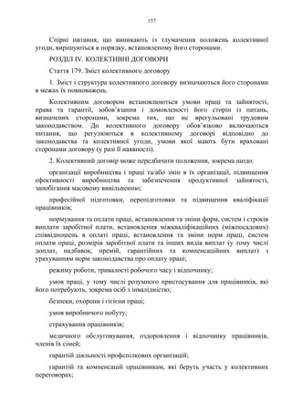 157
Спірні питання, що виникають із тлумачення положень колективної
угоди, вирішуються в порядку, встановленому його сторонами.
РОЗДІЛ IV. КОЛЕКТИВНІ ДОГОВОРИ
Стаття 179. Зміст колективного договору
1. Зміст і структура колективного договору визначаються його сторонами
в межах їх повноважень.
Колективним договором встановлюються умови праці та зайнятості,
права та гарантії, зобов’язання і домовленості його сторін із питань,
визначених сторонами, зокрема тих, що не врегульовані трудовим
законодавством. До колективного договору обов’язково включаються
питання, що регулюються в колективному договорі відповідно до
законодавства та колективної угоди, умови якої мають бути враховані
сторонами договору (у разі її наявності).
2. Колективний договір може передбачати положення, зокрема щодо:
організації виробництва і праці та/або змін в їх організації, підвищення
ефективності виробництва та забезпечення продуктивної зайнятості,
запобігання масовому вивільненню;
професійної підготовки, перепідготовки та підвищення кваліфікації
працівників;
нормування та оплати праці, встановлення та зміни форм, систем і строків
виплати заробітної плати, встановлення міжкваліфікаційних (міжпосадових)
співвідношень в оплаті праці, встановлення та зміни норм праці, систем
оплати праці, розмірів заробітної плати та інших видів виплат (у тому числі
доплат, надбавок, премій, гарантійних та компенсаційних виплат) з
урахуванням норм законодавства про оплату праці;
режиму роботи, тривалості робочого часу і відпочинку;
умов праці, у тому числі розумного пристосування для працівників, які
його потребують, зокрема осіб з інвалідністю;
безпеки, охорони і гігієни праці;
умов виробничого побуту;
страхування працівників;
медичного обслуговування, оздоровлення і відпочинку працівників,
членів їх сімей;
гарантій діяльності профспілкових організацій;
гарантій та компенсацій працівникам, які беруть участь у колективних
переговорах;
 