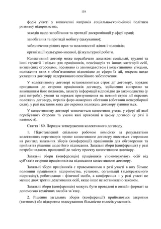 158
форм участі у визначенні напрямів соціально-економічної політики
розвитку підприємства;
заходів щодо запобігання та протидії дискримінації у сфері праці;
запобігання та протидії мобінгу (цькуванню);
забезпечення рівних прав та можливостей жінок і чоловіків;
організації культурно-масової, фізкультурної роботи.
Колективний договір може передбачати додаткові соціальні, трудові та
інші гарантії і пільги для працівників, пенсіонерів та інших категорій осіб,
визначених сторонами, порівняно із законодавством і колективними угодами,
положення яких є обов’язковими відповідно до сфери їх дії, зокрема щодо
укладення договору недержавного пенсійного забезпечення.
У колективному договорі встановлюються строк дії договору, порядок
приєднання до сторони працівників договору, здійснення контролю за
виконанням його положень, захисту інформації відповідно до законодавства (у
разі потреби), умови та порядок призупинення на певний строк дії окремих
положень договору, перелік форс-мажорних обставин (обставин непереборної
сили), у разі настання яких дія окремих положень договору зупиняється.
У колективному договорі зазначається колективна угода, у сфері дії якої
перебувають сторони та умови якої враховані в цьому договорі (у разі її
наявності).
Стаття 180. Порядок затвердження колективного договору
1. Підготовлений спільною робочою комісією за результатами
колективних переговорів проект колективного договору вноситься сторонами
на розгляд загальних зборів (конференції) працівників для обговорення та
прийняття рішення щодо його підписання. Загальні збори (конференція) у разі
потреби надають пропозиції до змісту проекту колективного договору.
Загальні збори (конференція) працівників уповноважують осіб від
суб’єктів сторони працівників на підписання колективного договору.
Загальні збори працівників є правоможними в разі участі в них більше
половини працівників підприємства, установи, організації (відокремленого
підрозділу), роботодавця - фізичної особи, а конференція – у разі участі не
менше двох третин делегованих осіб, якщо інше не встановлено законом.
Загальні збори (конференція) можуть бути проведені в онлайн форматі за
допомогою технічних засобів зв’язку.
2. Рішення загальних зборів (конференції) приймаються закритим
(таємним) або відкритим голосуванням більшістю голосів учасників.
 