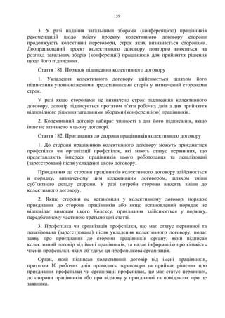 159
3. У разі надання загальними зборами (конференцією) працівників
рекомендацій щодо змісту проекту колективного договору сторони
продовжують колективні переговори, строк яких визначається сторонами.
Доопрацьований проект колективного договору повторно вноситься на
розгляд загальних зборів (конференції) працівників для прийняття рішення
щодо його підписання.
Стаття 181. Порядок підписання колективного договору
1. Укладення колективного договору здійснюється шляхом його
підписання уповноваженими представниками сторін у визначений сторонами
строк.
У разі якщо сторонами не визначено строк підписання колективного
договору, договір підписується протягом п’яти робочих днів з дня прийняття
відповідного рішення загальними зборами (конференцією) працівників.
2. Колективний договір набирає чинності з дня його підписання, якщо
інше не зазначено в цьому договорі.
Стаття 182. Приєднання до сторони працівників колективного договору
1. До сторони працівників колективного договору можуть приєднатися
профспілки чи організації профспілок, які мають статус первинних, що
представляють інтереси працівників цього роботодавця та легалізовані
(зареєстровані) після укладення цього договору.
Приєднання до сторони працівників колективного договору здійснюється
в порядку, визначеному цим колективним договором, шляхом зміни
суб’єктного складу сторони. У разі потреби сторони вносять зміни до
колективного договору.
2. Якщо сторони не встановили у колективному договорі порядок
приєднання до сторони працівників або якщо встановлений порядок не
відповідає вимогам цього Кодексу, приєднання здійснюється у порядку,
передбаченому частиною третьою цієї статті.
3. Профспілка чи організація профспілки, що має статус первинної та
легалізована (зареєстрована) після укладення колективного договору, подає
заяву про приєднання до сторони працівників органу, який підписав
колективний договір від імені працівників, та надає інформацію про кількість
членів профспілки, яких об’єднує ця профспілкова організація.
Орган, який підписав колективний договір від імені працівників,
протягом 10 робочих днів проводить переговори та приймає рішення про
приєднання профспілки чи організації профспілки, що має статус первинної,
до сторони працівників або про відмову у приєднанні та повідомляє про це
заявника.
 