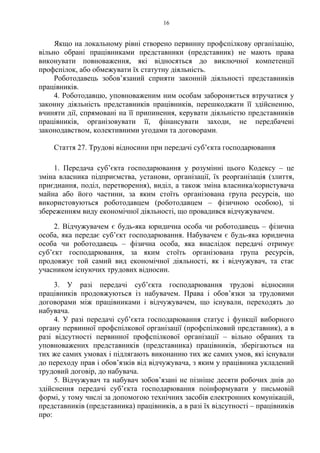 16
Якщо на локальному рівні створено первинну профспілкову організацію,
вільно обрані працівниками представники (представник) не мають права
виконувати повноваження, які відносяться до виключної компетенції
профспілок, або обмежувати їх статутну діяльність.
Роботодавець зобов’язаний сприяти законній діяльності представників
працівників.
4. Роботодавцю, уповноваженим ним особам забороняється втручатися у
законну діяльність представників працівників, перешкоджати її здійсненню,
вчиняти дії, спрямовані на її припинення, керувати діяльністю представників
працівників, організовувати її, фінансувати заходи, не передбачені
законодавством, колективними угодами та договорами.
Стаття 27. Трудові відносини при передачі суб’єкта господарювання
1. Передача суб’єкта господарювання у розумінні цього Кодексу – це
зміна власника підприємства, установи, організації, їх реорганізація (злиття,
приєднання, поділ, перетворення), виділ, а також зміна власника/користувача
майна або його частини, за яким стоїть організована група ресурсів, що
використовуються роботодавцем (роботодавцем – фізичною особою), зі
збереженням виду економічної діяльності, що провадився відчужувачем.
2. Відчужувачем є будь-яка юридична особа чи роботодавець – фізична
особа, яка передає суб’єкт господарювання. Набувачем є будь-яка юридична
особа чи роботодавець – фізична особа, яка внаслідок передачі отримує
суб’єкт господарювання, за яким стоїть організована група ресурсів,
продовжує той самий вид економічної діяльності, як і відчужувач, та стає
учасником існуючих трудових відносин.
3. У разі передачі суб’єкта господарювання трудові відносини
працівників продовжуються із набувачем. Права і обов’язки за трудовими
договорами між працівниками і відчужувачем, що існували, переходять до
набувача.
4. У разі передачі суб’єкта господарювання статус і функції виборного
органу первинної профспілкової організації (профспілковий представник), а в
разі відсутності первинної профспілкової організації – вільно обраних та
уповноважених представників (представника) працівників, зберігаються на
тих же самих умовах і підлягають виконанню тих же самих умов, які існували
до переходу прав і обов’язків від відчужувача, з яким у працівника укладений
трудовий договір, до набувача.
5. Відчужувач та набувач зобов’язані не пізніше десяти робочих днів до
здійснення передачі суб’єкта господарювання поінформувати у письмовій
формі, у тому числі за допомогою технічних засобів електронних комунікацій,
представників (представника) працівників, а в разі їх відсутності – працівників
про:
 