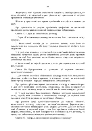 160
Якщо орган, який підписав колективний договір від імені працівників, не
надав відповіді у встановлений строк, рішення про приєднання до сторони
працівників вважається прийнятим.
Відмова у приєднанні до сторони працівників може бути оскаржена до
суду.
Про приєднання до сторони працівників профспілки чи організації
профспілки, що має статус первинної, повідомляється роботодавець.
Стаття 183. Строк дії колективного договору
1. Строк дії колективного договору визначається його сторонами в цьому
договорі.
2. Колективний договір діє до укладення нового, якщо інше не
передбачено цим договором або інше узгоджене рішення не прийнято його
сторонами.
3. У разі зміни власника, реорганізації юридичної особи (відокремленого
підрозділу юридичної особи) умови колективного договору діють протягом
строку, на який його укладено, але не більше одного року, якщо сторони не
домовилися про інше.
4. Колективний договір діє протягом усього строку проведення ліквідації
роботодавця.
Стаття 184. Призупинення та зупинення дії окремих положень
колективного договору
1. Дія окремих положень колективного договору може бути призупинена
рішенням, прийнятим його сторонами за взаємною згодою, на визначений
ними строк у випадках і порядку, передбачених цим договором.
Про прийняте рішення сторони колективного договору в тижневий строк
з дня його прийняття інформують працівників, на яких поширюються
положення цього договору, та орган, що здійснив його повідомну реєстрацію.
2. У разі настання форс-мажорних обставин (обставин непереборної
сили), перелік яких зазначено в колективному договорі, дія окремих його
положень може бути зупинена на час дії таких обставин.
Про рішення щодо зупинення/поновлення дії окремих положень
колективного договору внаслідок настання/припинення форс-мажорних
обставин (обставин непереборної сили) сторона договору, для якої настали
такі обставини, у тижневий строк з дня його прийняття повідомляє іншій
стороні, працівникам, на яких поширюються положення цього договору, та
органу, що здійснив повідомну реєстрацію цього договору.
Стаття 185. Контроль за виконанням колективного договору
 