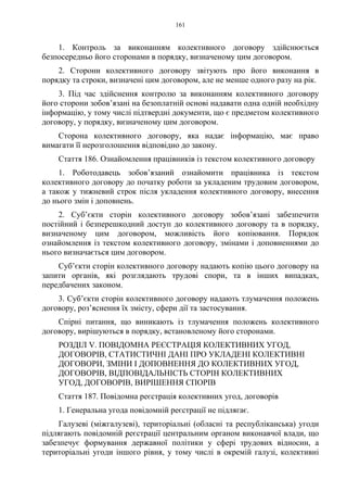 161
1. Контроль за виконанням колективного договору здійснюється
безпосередньо його сторонами в порядку, визначеному цим договором.
2. Сторони колективного договору звітують про його виконання в
порядку та строки, визначені цим договором, але не менше одного разу на рік.
3. Під час здійснення контролю за виконанням колективного договору
його сторони зобов’язані на безоплатній основі надавати одна одній необхідну
інформацію, у тому числі підтвердні документи, що є предметом колективного
договору, у порядку, визначеному цим договором.
Сторона колективного договору, яка надає інформацію, має право
вимагати її нерозголошення відповідно до закону.
Стаття 186. Ознайомлення працівників із текстом колективного договору
1. Роботодавець зобов’язаний ознайомити працівника із текстом
колективного договору до початку роботи за укладеним трудовим договором,
а також у тижневий строк після укладення колективного договору, внесення
до нього змін і доповнень.
2. Суб’єкти сторін колективного договору зобов’язані забезпечити
постійний і безперешкодний доступ до колективного договору та в порядку,
визначеному цим договором, можливість його копіювання. Порядок
ознайомлення із текстом колективного договору, змінами і доповненнями до
нього визначається цим договором.
Суб’єкти сторін колективного договору надають копію цього договору на
запити органів, які розглядають трудові спори, та в інших випадках,
передбачених законом.
3. Суб’єкти сторін колективного договору надають тлумачення положень
договору, роз’яснення їх змісту, сфери дії та застосування.
Спірні питання, що виникають із тлумачення положень колективного
договору, вирішуються в порядку, встановленому його сторонами.
РОЗДІЛ V. ПОВІДОМНА РЕЄСТРАЦІЯ КОЛЕКТИВНИХ УГОД,
ДОГОВОРІВ, СТАТИСТИЧНІ ДАНІ ПРО УКЛАДЕНІ КОЛЕКТИВНІ
ДОГОВОРИ, ЗМІНИ І ДОПОВНЕННЯ ДО КОЛЕКТИВНИХ УГОД,
ДОГОВОРІВ, ВІДПОВІДАЛЬНІСТЬ СТОРІН КОЛЕКТИВНИХ
УГОД, ДОГОВОРІВ, ВИРІШЕННЯ СПОРІВ
Стаття 187. Повідомна реєстрація колективних угод, договорів
1. Генеральна угода повідомній реєстрації не підлягає.
Галузеві (міжгалузеві), територіальні (обласні та республіканська) угоди
підлягають повідомній реєстрації центральним органом виконавчої влади, що
забезпечує формування державної політики у сфері трудових відносин, а
територіальні угоди іншого рівня, у тому числі в окремій галузі, колективні
 