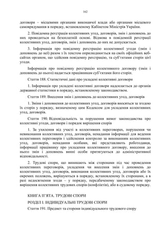 162
договори – місцевими органами виконавчої влади або органами місцевого
самоврядування в порядку, встановленому Кабінетом Міністрів України.
2. Повідомна реєстрація колективних угод, договорів, змін і доповнень до
них проводиться на безоплатній основі. Відмова в повідомній реєстрації
колективних угод, договорів, змін і доповнень до них не допускається.
3. Інформація про повідомну реєстрацію колективної угоди (змін і
доповнень до неї) разом з їх текстом оприлюднюється на своїх офіційних веб-
сайтах органом, що здійснив повідомну реєстрацію, та суб’єктами сторін цієї
угоди.
Інформація про повідомну реєстрацію колективного договору (змін і
доповнень до нього) надається працівникам суб’єктами його сторін.
Стаття 188. Статистичні дані про укладені колективні договори
1. Інформація про укладені колективні договори надсилається до органів
державної статистики в порядку, встановленому законодавством.
Стаття 189. Внесення змін і доповнень до колективних угод, договорів
1. Зміни і доповнення до колективних угод, договорів вносяться за згодою
їх сторін у порядку, визначеному цим Кодексом для укладення колективних
угод, договорів.
Стаття 190. Відповідальність за порушення вимог законодавства про
колективні угоди, договори і порядок вирішення спорів
1. За ухилення від участі в колективних переговорах, порушення чи
невиконання колективних угод, договорів, ненадання інформації для ведення
колективних переговорів і здійснення контролю за виконанням колективних
угод, договорів, ненадання особами, які представляють роботодавця,
інформації працівнику про укладення колективного договору, внесення до
нього змін і доповнень винні особи притягуються до адміністративної
відповідальності.
2. Трудові спори, що виникають між сторонами під час проведення
колективних переговорів, укладення чи внесення змін і доповнень до
колективних угод, договорів, виконання колективних угод, договорів або їх
окремих положень, вирішуються в порядку, встановленому їх сторонами, а в
разі недосягнення згоди – у порядку, передбаченому законодавством про
вирішення колективних трудових спорів (конфліктів), або в судовому порядку.
КНИГА П’ЯТА. ТРУДОВІ СПОРИ
РОЗДІЛ І. ІНДИВІДУАЛЬНІ ТРУДОВІ СПОРИ
Стаття 191. Предмет та сторони індивідуального трудового спору
 
