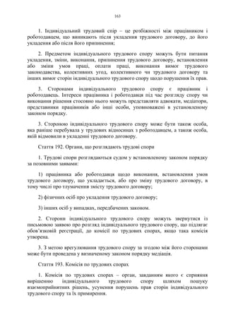 163
1. Індивідуальний трудовий спір – це розбіжності між працівником і
роботодавцем, що виникають після укладення трудового договору, до його
укладення або після його припинення;
2. Предметом індивідуального трудового спору можуть бути питання
укладення, зміни, виконання, припинення трудового договору, встановлення
або зміни умов праці, оплати праці, виконання вимог трудового
законодавства, колективних угод, колективного чи трудового договору та
інших вимог сторін індивідуального трудового спору щодо порушення їх прав.
3. Сторонами індивідуального трудового спору є працівник і
роботодавець. Інтереси працівника і роботодавця під час розгляду спору чи
виконання рішення стосовно нього можуть представляти адвокати, медіатори,
представники працівників або інші особи, уповноважені в установленому
законом порядку.
3. Стороною індивідуального трудового спору може бути також особа,
яка раніше перебувала у трудових відносинах з роботодавцем, а також особа,
якій відмовили в укладенні трудового договору.
Стаття 192. Органи, що розглядають трудові спори
1. Трудові спори розглядаються судом у встановленому законом порядку
за позовними заявами:
1) працівника або роботодавця щодо виконання, встановлення умов
трудового договору, що укладається, або про зміну трудового договору, в
тому числі про тлумачення змісту трудового договору;
2) фізичних осіб про укладення трудового договору;
3) інших осіб у випадках, передбачених законом.
2. Сторони індивідуального трудового спору можуть звернутися із
письмовою заявою про розгляд індивідуального трудового спору, що підлягає
обов’язковій реєстрації, до комісії по трудових спорах, якщо така комісія
утворена.
3. З метою врегулювання трудового спору за згодою між його сторонами
може бути проведена у визначеному законом порядку медіація.
Стаття 193. Комісія по трудових спорах
1. Комісія по трудових спорах – орган, завданням якого є сприяння
вирішенню індивідуального трудового спору шляхом пошуку
взаємоприйнятних рішень, усунення порушень прав сторін індивідуального
трудового спору та їх примирення.
 
