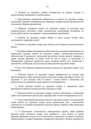 164
2. Комісія по трудових спорах утворюється на рівних засадах із
представників працівників та роботодавця.
3. Представники працівників обираються до комісії по трудових спорах
загальними зборами (конференцією) первинної профспілкової організації або
загальними зборами працівників.
4. Порядок утворення комісії по трудових спорах та розгляду нею
індивідуального трудового спору визначається колективним договором чи
актом роботодавця, погодженим з представниками працівників.
5. Комісія по трудових спорах обирає із свого складу голову, його
заступників і секретаря комісії.
6. Комісія по трудових спорах має печатку (за її наявності) встановленого
зразка.
7. На роботодавця покладаються обов’язки щодо надання приміщення для
проведення засідань комісії по трудових спорах, матеріально-технічного
забезпечення її діяльності, увільнення від роботи членів комісії, заявника, а
також свідків, фахівців та інших осіб на час їх участі в засіданнях із
збереженням середньої заробітної плати, надання комісії усіх відомостей і
документів, необхідних для розгляду індивідуальних трудових спорів.
Стаття 194. Порядок прийняття рішень комісією по трудових спорах та їх
виконання
1. Рішення комісії по трудових спорах приймається за згодою між
представниками сторін індивідуального трудового спору, які беруть участь у її
засіданні. У разі незгоди хоча б одного з членів комісії з рішенням, що
пропонується до прийняття, воно вважається неприйнятим.
2. Копії рішення комісії по трудових спорах у триденний строк
вручаються сторонам індивідуального трудового спору.
3. Рішення комісії по трудових спорах підлягає виконанню у триденний
строк після закінчення десяти днів, передбачених на його оскарження до суду.
4. У разі невиконання рішення комісії по трудових спорах у встановлений
строк комісія по трудових спорах видає посвідчення, яке є виконавчим
документом та повинно відповідати вимогам Закону України «Про виконавче
провадження».
5. У посвідченні зазначаються найменування органу, який прийняв
рішення щодо трудового спору, дата прийняття і дата видачі та номер
рішення, прізвище, власне ім’я, по батькові (за наявності) та адреса стягувача,
найменування та адреса боржника, номери його рахунків у банках, рішення по
 