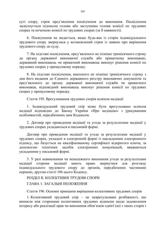 165
суті спору, строк пред’явлення посвідчення до виконання. Посвідчення
засвідчується підписом голови або заступника голови комісії по трудових
спорах та печаткою комісії по трудових спорах (за її наявності).
6. Посвідчення не видається, якщо будь-яка із сторін індивідуального
трудового спору звернулася у встановлений строк із заявою про вирішення
трудового спору до суду.
7. На підставі посвідчення, пред’явленого не пізніше тримісячного строку
до органу державної виконавчої служби або приватному виконавцю,
державний виконавець чи приватний виконавець виконує рішення комісії по
трудових спорах у примусовому порядку.
8. На підставі посвідчення, внесеного не пізніше тримісячного строку з
дня його видання до Єдиного державного реєстру виконавчих документів та
пред’явленого до органу державної виконавчої служби чи приватного
виконавця, відповідний виконавець виконує рішення комісії по трудових
спорах у примусовому порядку.
Стаття 195. Врегулювання трудових спорів шляхом медіації
1. Індивідуальний трудовий спір може бути врегульовано шляхом
медіації відповідно до Закону України «Про медіацію» з урахуванням
особливостей, передбачених цим Кодексом.
2. Договір про проведення медіації та угода за результатами медіації у
трудових спорах укладаються в письмовій формі.
Договір про проведення медіації та угода за результатами медіації у
трудових спорах, укладені в електронній формі із накладенням електронного
підпису, що базується на кваліфікованому сертифікаті відкритого ключа, за
допомогою технічних засобів електронних комунікацій, вважаються
укладеними у письмовій формі.
3. У разі невиконання чи неналежного виконання угоди за результатами
медіації сторони медіації мають право звернутися для розгляду
індивідуального трудового спору до органів, передбачених частинами
першою, другою статті 186 цього Кодексу.
РОЗДІЛ II. КОЛЕКТИВНІ ТРУДОВІ СПОРИ
ГЛАВА 1. ЗАГАЛЬНІ ПОЛОЖЕННЯ
Стаття 196. Основні принципи вирішення колективних трудових спорів
1. Колективний трудовий спір – це неврегульовані розбіжності, що
виникли між сторонами колективних трудових відносин щодо задоволення
інтересу або реалізації прав чи виконання обов’язків однієї (ю) з таких сторін і
 