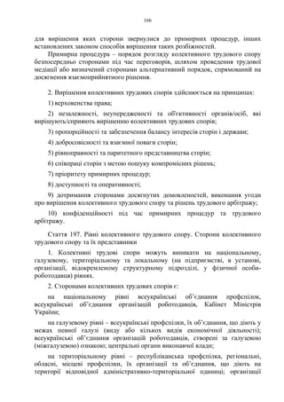 166
для вирішення яких сторони звернулися до примирних процедур, інших
встановлених законом способів вирішення таких розбіжностей.
Примирна процедура – порядок розгляду колективного трудового спору
безпосередньо сторонами під час переговорів, шляхом проведення трудової
медіації або визначений сторонами альтернативний порядок, спрямований на
досягнення взаємоприйнятного рішення.
2. Вирішення колективних трудових спорів здійснюється на принципах:
1) верховенства права;
2) незалежності, неупередженості та об'єктивності органів/осіб, які
вирішують/сприяють вирішенню колективних трудових спорів;
3) пропорційності та забезпечення балансу інтересів сторін і держави;
4) добросовісності та взаємної поваги сторін;
5) рівноправності та паритетного представництва сторін;
6) співпраці сторін з метою пошуку компромісних рішень;
7) пріоритету примирних процедур;
8) доступності та оперативності;
9) дотримання сторонами досягнутих домовленостей, виконання угоди
про вирішення колективного трудового спору та рішень трудового арбітражу;
10) конфіденційності під час примирних процедур та трудового
арбітражу.
Стаття 197. Рівні колективного трудового спору. Сторони колективного
трудового спору та їх представники
1. Колективні трудові спори можуть виникати на національному,
галузевому, територіальному та локальному (на підприємстві, в установі,
організації, відокремленому структурному підрозділі, у фізичної особи-
роботодавця) рівнях.
2. Сторонами колективних трудових спорів є:
на національному рівні всеукраїнські об’єднання профспілок,
всеукраїнські об’єднання організацій роботодавців, Кабінет Міністрів
України;
на галузевому рівні – всеукраїнські профспілки, їх об’єднання, що діють у
межах певної галузі (виду або кількох видів економічної діяльності);
всеукраїнські об’єднання організацій роботодавців, створені за галузевою
(міжгалузевою) ознакою; центральні органи виконавчої влади;
на територіальному рівні – республіканська профспілка, регіональні,
обласні, місцеві профспілки, їх організації та об’єднання, що діють на
території відповідної адміністративно-територіальної одиниці; організації
 
