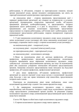167
роботодавців, їх об'єднання, створені за територіальною ознакою; місцеві
органи виконавчої влади, органи місцевого самоврядування, що діють на
території відповідної адміністративно-територіальної одиниці;
на локальному рівні – сторона працівників, представниками якої є
первинні профспілкові організації, які створені на підприємстві, в установі,
організації, відокремлених підрозділах юридичної особи, об’єднують
працівників фізичної особи-роботодавця, та представляють інтереси
працівників цього роботодавця, а в разі їх відсутності – вільно обрані
працівниками для ведення колективних переговорів представники
(представник) та сторона роботодавця, суб’єктами якої є роботодавець та/або
уповноважені представники роботодавця, зокрема відокремлені підрозділи
юридичної особи.
3. У разі виникнення колективного трудового спору щодо укладення чи
зміни колективної угоди (договору) або щодо виконання колективної угоди
(договору), сторонами такого спору є сторони колективної угоди (договору):
на національному рівні – генеральної угоди;
на галузевому рівні – галузевої (міжгалузевої) угоди;
на територіальному рівні – територіальної угоди;
на локальному рівні – колективного договору.
4. Якщо на відповідному рівні діє декілька профспілок, об’єднань
профспілок, профспілкових організацій, представництво колективних
інтересів працівників щодо вирішення колективного трудового спору
здійснюється спільним представницьким органом, що існує на відповідному
рівні або спеціально утвореним тимчасовим об'єднаним представницьким
органом. Ініціатива спільного представництва може виходити від будь-якої
профспілки, об’єднання профспілок, профспілкової організації.
У разі, якщо профспілки, об’єднання профспілок, профспілкові
організації не досягли взаємної згоди щодо вступу в колективний трудовий
спір, будь-яка з них має право ініціювати спір самостійно, представляючи
інтереси своїх членів.
Одночасно на відповідному рівні може відбуватись лише один
колективний трудовий спір з одним і тим самим предметом спору.
5. До завершення колективного трудового спору в порядку,
передбаченому цим Кодексом, інтереси сторін щодо колективного трудового
спору представляють уповноважені органи (особи). За рішенням сторони
колективного трудового спору уповноважений представницький орган (особа)
може бути змінений.
Стаття 198. Права та обов’язки сторін колективного трудового спору
1. Сторони колективного трудового спору мають право на:
 